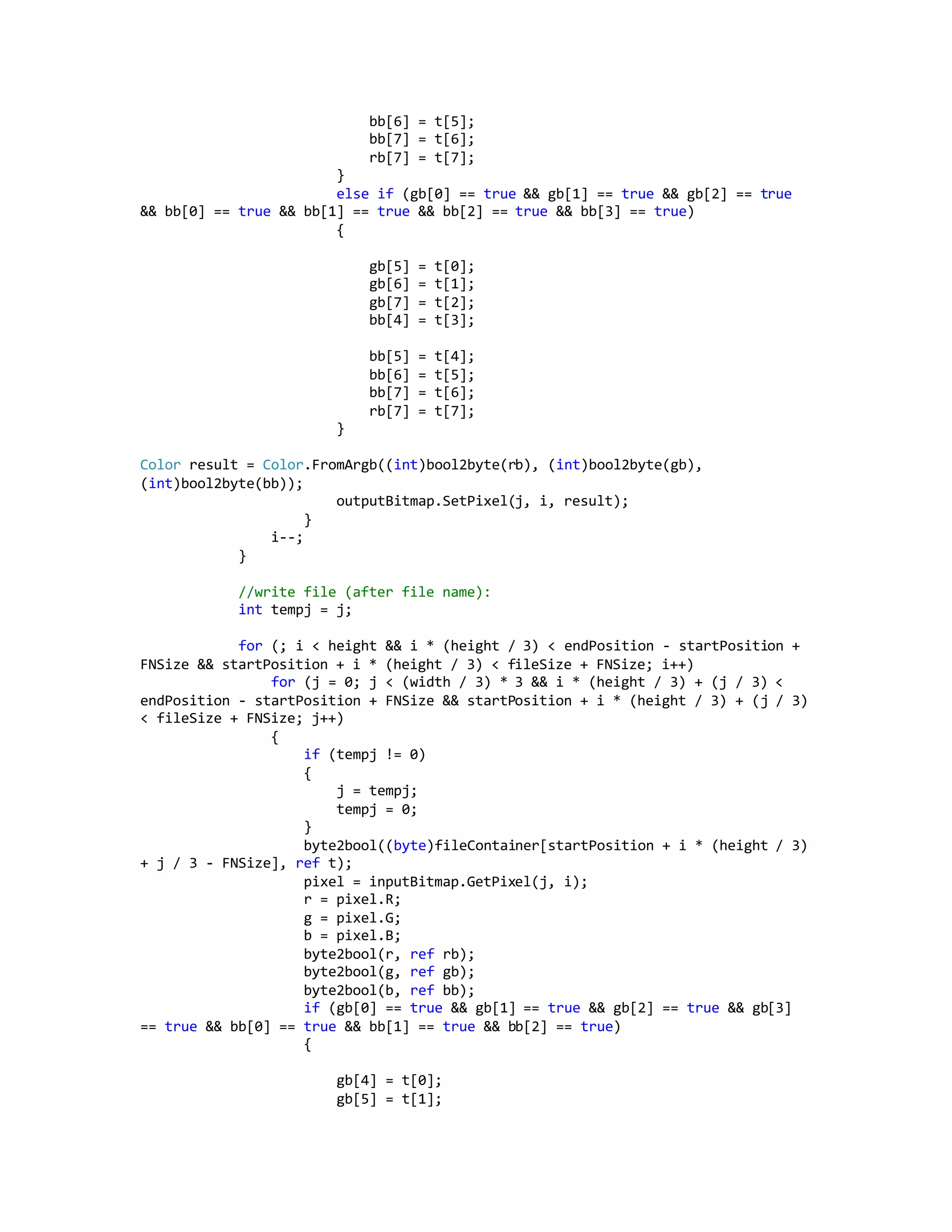 bb[6] = t[5];
bb[7] = t[6];
rb[7] = t[7];
}
else if (gb[0] == true && gb[1] == true && gb[2] == true
&& bb[0] == true && bb[1] == true && bb[2] == true && bb[3] == true)
{
gb[5] = t[0];
gb[6] = t[1];
gb[7] = t[2];
bb[4] = t[3];
bb[5] = t[4];
bb[6] = t[5];
bb[7] = t[6];
rb[7] = t[7];
}
Color result = Color.FromArgb((int)bool2byte(rb), (int)bool2byte(gb),
(int)bool2byte(bb));
outputBitmap.SetPixel(j, i, result);
}
i--;
}
//write file (after file name):
int tempj = j;
for (; i < height && i * (height / 3) < endPosition - startPosition +
FNSize && startPosition + i * (height / 3) < fileSize + FNSize; i++)
for (j = 0; j < (width / 3) * 3 && i * (height / 3) + (j / 3) <
endPosition - startPosition + FNSize && startPosition + i * (height / 3) + (j / 3)
< fileSize + FNSize; j++)
{
if (tempj != 0)
{
j = tempj;
tempj = 0;
}
byte2bool((byte)fileContainer[startPosition + i * (height / 3)
+ j / 3 - FNSize], ref t);
pixel = inputBitmap.GetPixel(j, i);
r = pixel.R;
g = pixel.G;
b = pixel.B;
byte2bool(r, ref rb);
byte2bool(g, ref gb);
byte2bool(b, ref bb);
if (gb[0] == true && gb[1] == true && gb[2] == true && gb[3]
== true && bb[0] == true && bb[1] == true && bb[2] == true)
{
gb[4] = t[0];
gb[5] = t[1];
 
