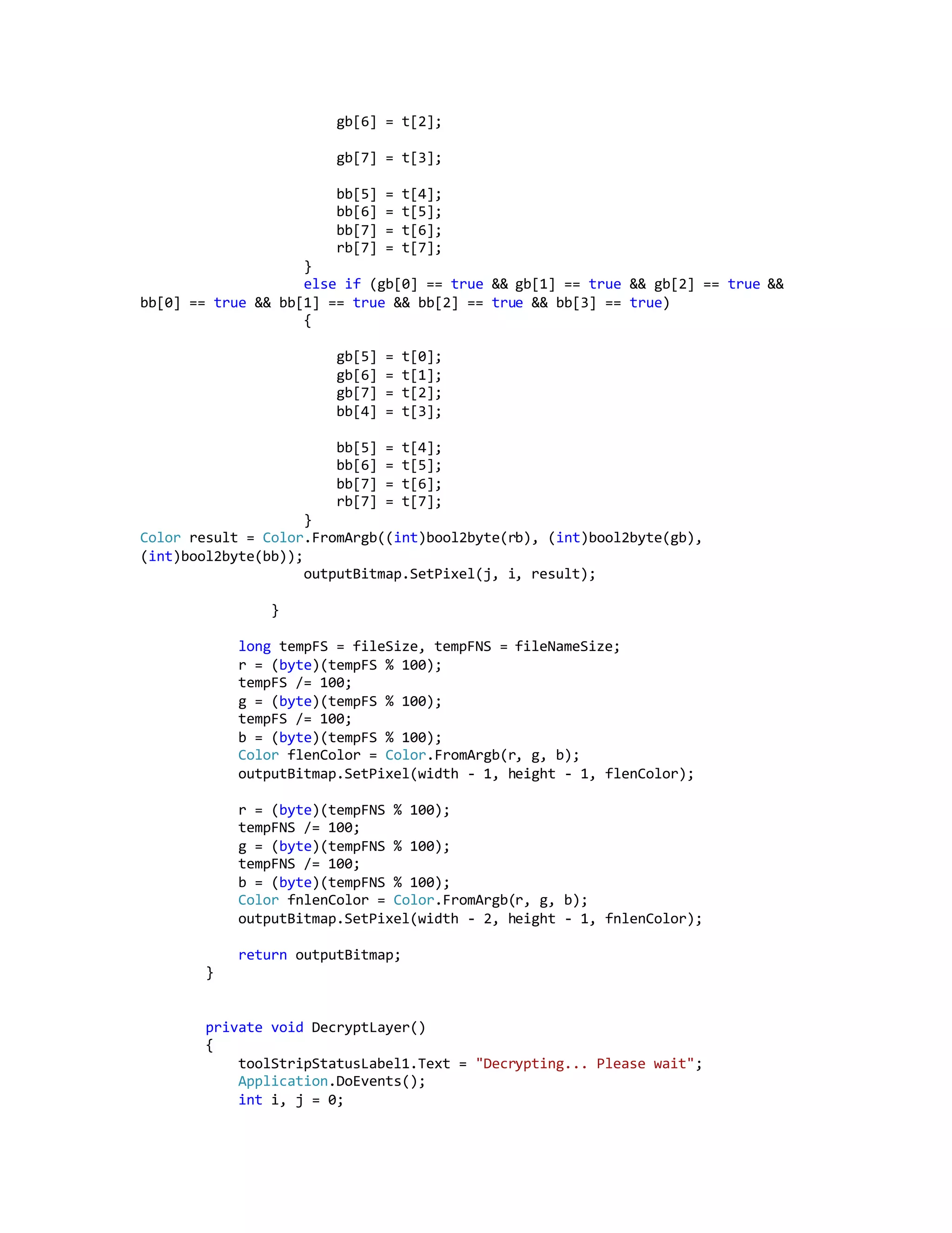 gb[6] = t[2];
gb[7] = t[3];
bb[5] = t[4];
bb[6] = t[5];
bb[7] = t[6];
rb[7] = t[7];
}
else if (gb[0] == true && gb[1] == true && gb[2] == true &&
bb[0] == true && bb[1] == true && bb[2] == true && bb[3] == true)
{
gb[5] = t[0];
gb[6] = t[1];
gb[7] = t[2];
bb[4] = t[3];
bb[5] = t[4];
bb[6] = t[5];
bb[7] = t[6];
rb[7] = t[7];
}
Color result = Color.FromArgb((int)bool2byte(rb), (int)bool2byte(gb),
(int)bool2byte(bb));
outputBitmap.SetPixel(j, i, result);
}
long tempFS = fileSize, tempFNS = fileNameSize;
r = (byte)(tempFS % 100);
tempFS /= 100;
g = (byte)(tempFS % 100);
tempFS /= 100;
b = (byte)(tempFS % 100);
Color flenColor = Color.FromArgb(r, g, b);
outputBitmap.SetPixel(width - 1, height - 1, flenColor);
r = (byte)(tempFNS % 100);
tempFNS /= 100;
g = (byte)(tempFNS % 100);
tempFNS /= 100;
b = (byte)(tempFNS % 100);
Color fnlenColor = Color.FromArgb(r, g, b);
outputBitmap.SetPixel(width - 2, height - 1, fnlenColor);
return outputBitmap;
}
private void DecryptLayer()
{
toolStripStatusLabel1.Text = "Decrypting... Please wait";
Application.DoEvents();
int i, j = 0;
 