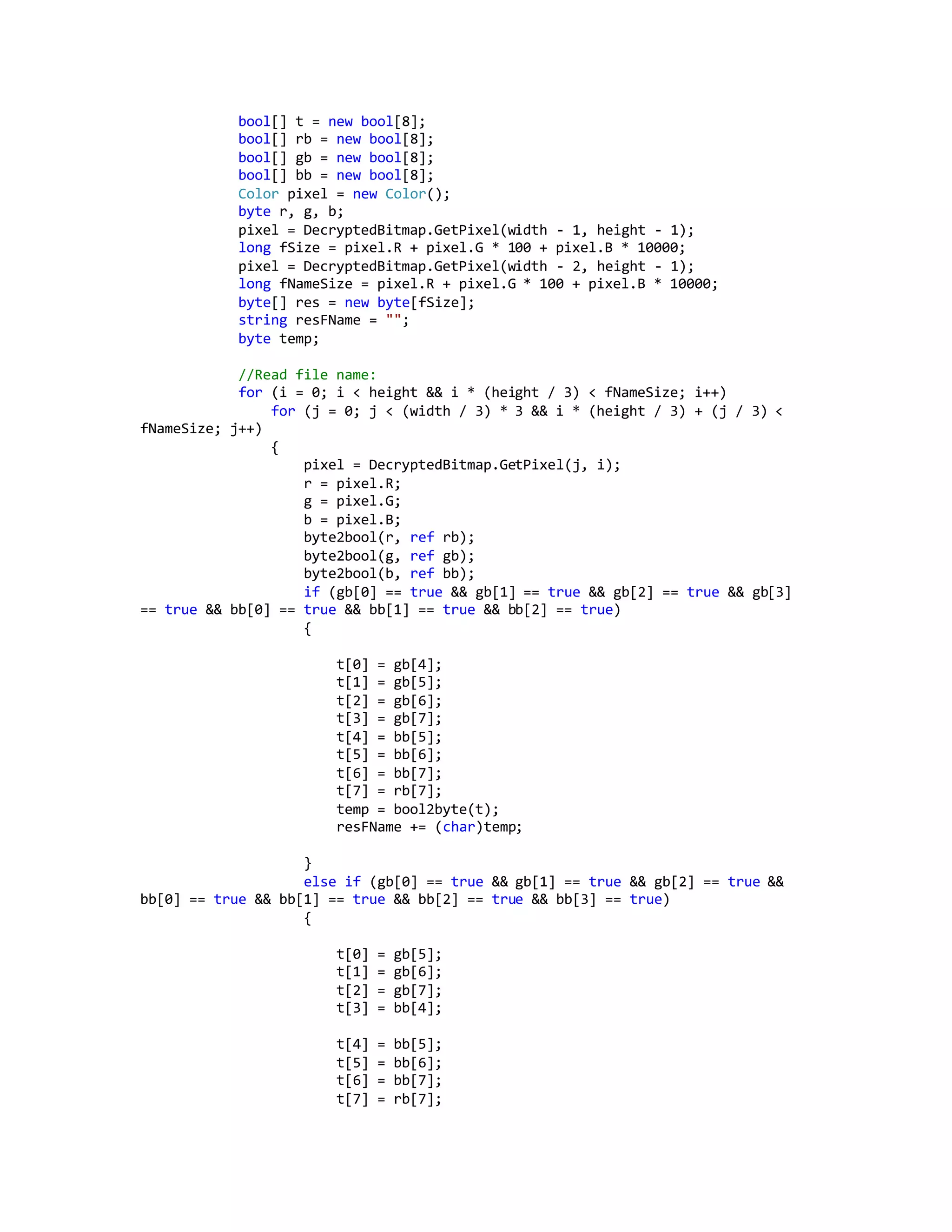 bool[] t = new bool[8];
bool[] rb = new bool[8];
bool[] gb = new bool[8];
bool[] bb = new bool[8];
Color pixel = new Color();
byte r, g, b;
pixel = DecryptedBitmap.GetPixel(width - 1, height - 1);
long fSize = pixel.R + pixel.G * 100 + pixel.B * 10000;
pixel = DecryptedBitmap.GetPixel(width - 2, height - 1);
long fNameSize = pixel.R + pixel.G * 100 + pixel.B * 10000;
byte[] res = new byte[fSize];
string resFName = "";
byte temp;
//Read file name:
for (i = 0; i < height && i * (height / 3) < fNameSize; i++)
for (j = 0; j < (width / 3) * 3 && i * (height / 3) + (j / 3) <
fNameSize; j++)
{
pixel = DecryptedBitmap.GetPixel(j, i);
r = pixel.R;
g = pixel.G;
b = pixel.B;
byte2bool(r, ref rb);
byte2bool(g, ref gb);
byte2bool(b, ref bb);
if (gb[0] == true && gb[1] == true && gb[2] == true && gb[3]
== true && bb[0] == true && bb[1] == true && bb[2] == true)
{
t[0] = gb[4];
t[1] = gb[5];
t[2] = gb[6];
t[3] = gb[7];
t[4] = bb[5];
t[5] = bb[6];
t[6] = bb[7];
t[7] = rb[7];
temp = bool2byte(t);
resFName += (char)temp;
}
else if (gb[0] == true && gb[1] == true && gb[2] == true &&
bb[0] == true && bb[1] == true && bb[2] == true && bb[3] == true)
{
t[0] = gb[5];
t[1] = gb[6];
t[2] = gb[7];
t[3] = bb[4];
t[4] = bb[5];
t[5] = bb[6];
t[6] = bb[7];
t[7] = rb[7];
 