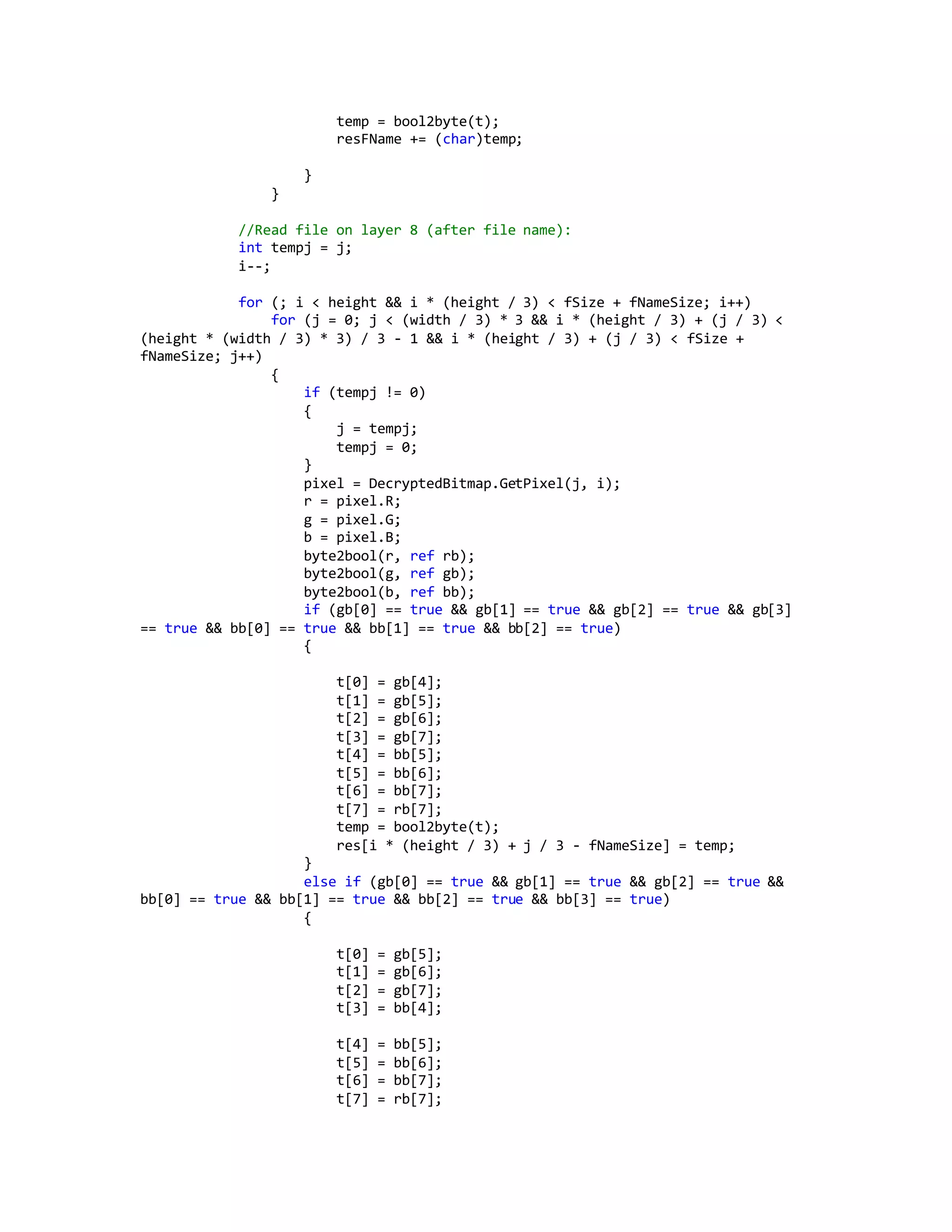 temp = bool2byte(t);
resFName += (char)temp;
}
}
//Read file on layer 8 (after file name):
int tempj = j;
i--;
for (; i < height && i * (height / 3) < fSize + fNameSize; i++)
for (j = 0; j < (width / 3) * 3 && i * (height / 3) + (j / 3) <
(height * (width / 3) * 3) / 3 - 1 && i * (height / 3) + (j / 3) < fSize +
fNameSize; j++)
{
if (tempj != 0)
{
j = tempj;
tempj = 0;
}
pixel = DecryptedBitmap.GetPixel(j, i);
r = pixel.R;
g = pixel.G;
b = pixel.B;
byte2bool(r, ref rb);
byte2bool(g, ref gb);
byte2bool(b, ref bb);
if (gb[0] == true && gb[1] == true && gb[2] == true && gb[3]
== true && bb[0] == true && bb[1] == true && bb[2] == true)
{
t[0] = gb[4];
t[1] = gb[5];
t[2] = gb[6];
t[3] = gb[7];
t[4] = bb[5];
t[5] = bb[6];
t[6] = bb[7];
t[7] = rb[7];
temp = bool2byte(t);
res[i * (height / 3) + j / 3 - fNameSize] = temp;
}
else if (gb[0] == true && gb[1] == true && gb[2] == true &&
bb[0] == true && bb[1] == true && bb[2] == true && bb[3] == true)
{
t[0] = gb[5];
t[1] = gb[6];
t[2] = gb[7];
t[3] = bb[4];
t[4] = bb[5];
t[5] = bb[6];
t[6] = bb[7];
t[7] = rb[7];
 