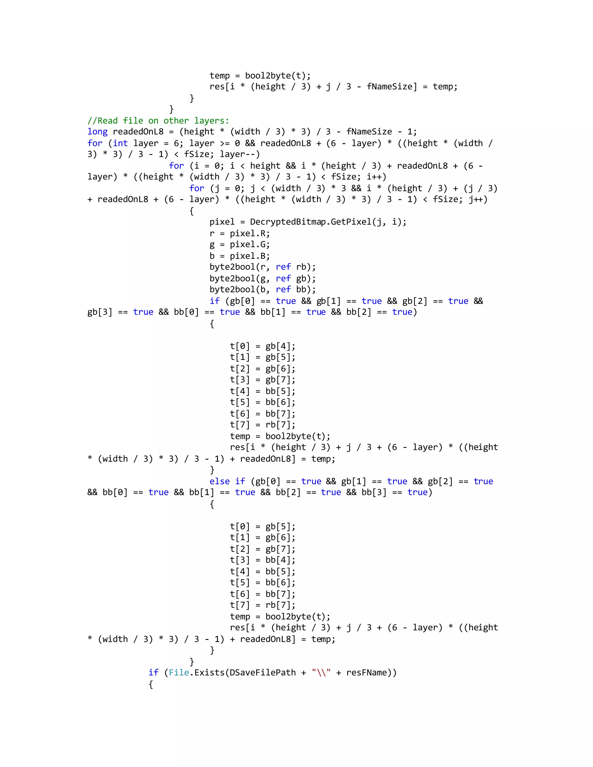 temp = bool2byte(t);
res[i * (height / 3) + j / 3 - fNameSize] = temp;
}
}
//Read file on other layers:
long readedOnL8 = (height * (width / 3) * 3) / 3 - fNameSize - 1;
for (int layer = 6; layer >= 0 && readedOnL8 + (6 - layer) * ((height * (width /
3) * 3) / 3 - 1) < fSize; layer--)
for (i = 0; i < height && i * (height / 3) + readedOnL8 + (6 -
layer) * ((height * (width / 3) * 3) / 3 - 1) < fSize; i++)
for (j = 0; j < (width / 3) * 3 && i * (height / 3) + (j / 3)
+ readedOnL8 + (6 - layer) * ((height * (width / 3) * 3) / 3 - 1) < fSize; j++)
{
pixel = DecryptedBitmap.GetPixel(j, i);
r = pixel.R;
g = pixel.G;
b = pixel.B;
byte2bool(r, ref rb);
byte2bool(g, ref gb);
byte2bool(b, ref bb);
if (gb[0] == true && gb[1] == true && gb[2] == true &&
gb[3] == true && bb[0] == true && bb[1] == true && bb[2] == true)
{
t[0] = gb[4];
t[1] = gb[5];
t[2] = gb[6];
t[3] = gb[7];
t[4] = bb[5];
t[5] = bb[6];
t[6] = bb[7];
t[7] = rb[7];
temp = bool2byte(t);
res[i * (height / 3) + j / 3 + (6 - layer) * ((height
* (width / 3) * 3) / 3 - 1) + readedOnL8] = temp;
}
else if (gb[0] == true && gb[1] == true && gb[2] == true
&& bb[0] == true && bb[1] == true && bb[2] == true && bb[3] == true)
{
t[0] = gb[5];
t[1] = gb[6];
t[2] = gb[7];
t[3] = bb[4];
t[4] = bb[5];
t[5] = bb[6];
t[6] = bb[7];
t[7] = rb[7];
temp = bool2byte(t);
res[i * (height / 3) + j / 3 + (6 - layer) * ((height
* (width / 3) * 3) / 3 - 1) + readedOnL8] = temp;
}
}
if (File.Exists(DSaveFilePath + "" + resFName))
{
 