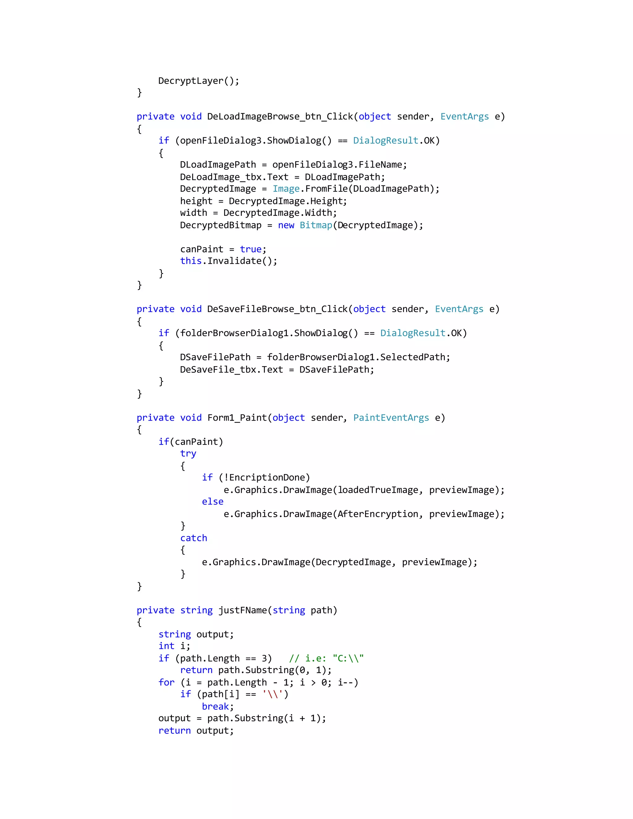 DecryptLayer();
}
private void DeLoadImageBrowse_btn_Click(object sender, EventArgs e)
{
if (openFileDialog3.ShowDialog() == DialogResult.OK)
{
DLoadImagePath = openFileDialog3.FileName;
DeLoadImage_tbx.Text = DLoadImagePath;
DecryptedImage = Image.FromFile(DLoadImagePath);
height = DecryptedImage.Height;
width = DecryptedImage.Width;
DecryptedBitmap = new Bitmap(DecryptedImage);
canPaint = true;
this.Invalidate();
}
}
private void DeSaveFileBrowse_btn_Click(object sender, EventArgs e)
{
if (folderBrowserDialog1.ShowDialog() == DialogResult.OK)
{
DSaveFilePath = folderBrowserDialog1.SelectedPath;
DeSaveFile_tbx.Text = DSaveFilePath;
}
}
private void Form1_Paint(object sender, PaintEventArgs e)
{
if(canPaint)
try
{
if (!EncriptionDone)
e.Graphics.DrawImage(loadedTrueImage, previewImage);
else
e.Graphics.DrawImage(AfterEncryption, previewImage);
}
catch
{
e.Graphics.DrawImage(DecryptedImage, previewImage);
}
}
private string justFName(string path)
{
string output;
int i;
if (path.Length == 3) // i.e: "C:"
return path.Substring(0, 1);
for (i = path.Length - 1; i > 0; i--)
if (path[i] == '')
break;
output = path.Substring(i + 1);
return output;
 