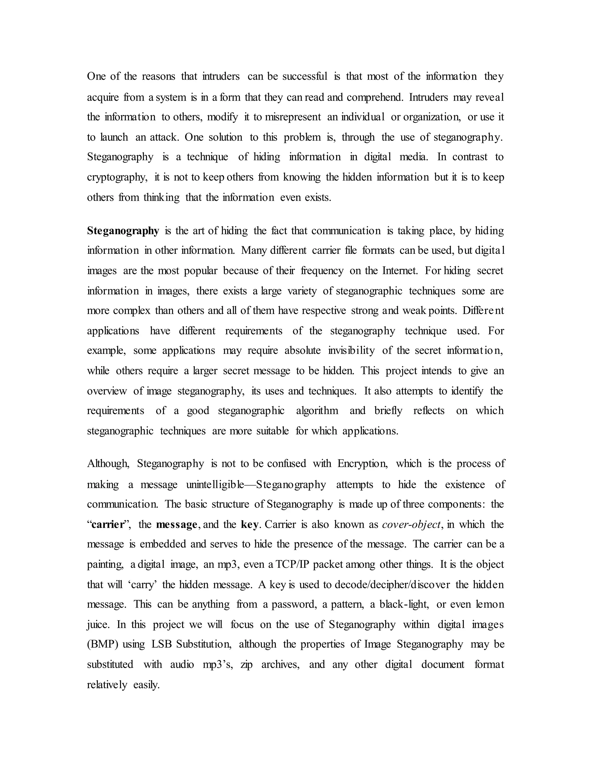 One of the reasons that intruders can be successful is that most of the information they
acquire from a system is in a form that they can read and comprehend. Intruders may reveal
the information to others, modify it to misrepresent an individual or organization, or use it
to launch an attack. One solution to this problem is, through the use of steganography.
Steganography is a technique of hiding information in digital media. In contrast to
cryptography, it is not to keep others from knowing the hidden information but it is to keep
others from thinking that the information even exists.
Steganography is the art of hiding the fact that communication is taking place, by hiding
information in other information. Many different carrier file formats can be used, but digital
images are the most popular because of their frequency on the Internet. For hiding secret
information in images, there exists a large variety of steganographic techniques some are
more complex than others and all of them have respective strong and weak points. Different
applications have different requirements of the steganography technique used. For
example, some applications may require absolute invisibility of the secret information,
while others require a larger secret message to be hidden. This project intends to give an
overview of image steganography, its uses and techniques. It also attempts to identify the
requirements of a good steganographic algorithm and briefly reflects on which
steganographic techniques are more suitable for which applications.
Although, Steganography is not to be confused with Encryption, which is the process of
making a message unintelligible—Steganography attempts to hide the existence of
communication. The basic structure of Steganography is made up of three components: the
“carrier”, the message, and the key. Carrier is also known as cover-object, in which the
message is embedded and serves to hide the presence of the message. The carrier can be a
painting, a digital image, an mp3, even a TCP/IP packet among other things. It is the object
that will ‘carry’ the hidden message. A key is used to decode/decipher/discover the hidden
message. This can be anything from a password, a pattern, a black-light, or even lemon
juice. In this project we will focus on the use of Steganography within digital images
(BMP) using LSB Substitution, although the properties of Image Steganography may be
substituted with audio mp3’s, zip archives, and any other digital document format
relatively easily.
 