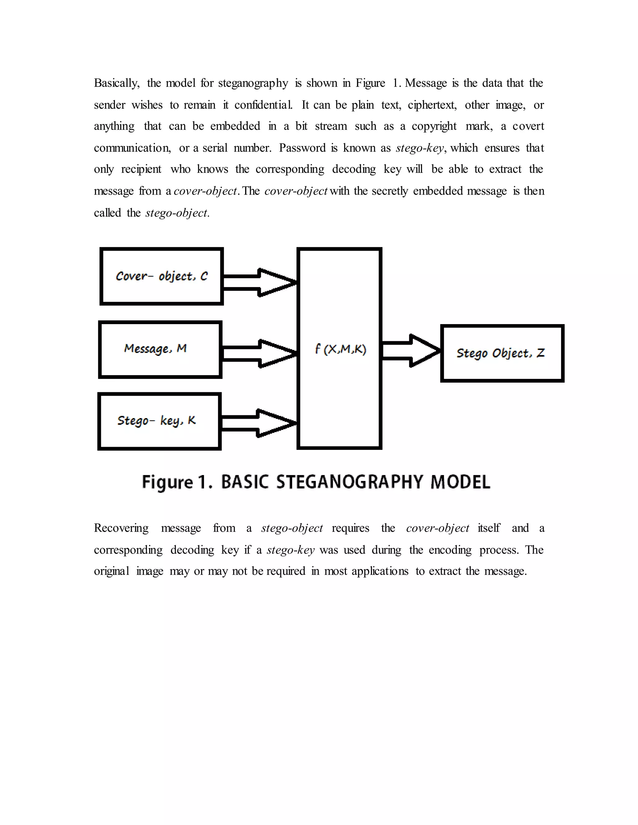 Basically, the model for steganography is shown in Figure 1. Message is the data that the
sender wishes to remain it confidential. It can be plain text, ciphertext, other image, or
anything that can be embedded in a bit stream such as a copyright mark, a covert
communication, or a serial number. Password is known as stego-key, which ensures that
only recipient who knows the corresponding decoding key will be able to extract the
message from a cover-object.The cover-object with the secretly embedded message is then
called the stego-object.
Recovering message from a stego-object requires the cover-object itself and a
corresponding decoding key if a stego-key was used during the encoding process. The
original image may or may not be required in most applications to extract the message.
 