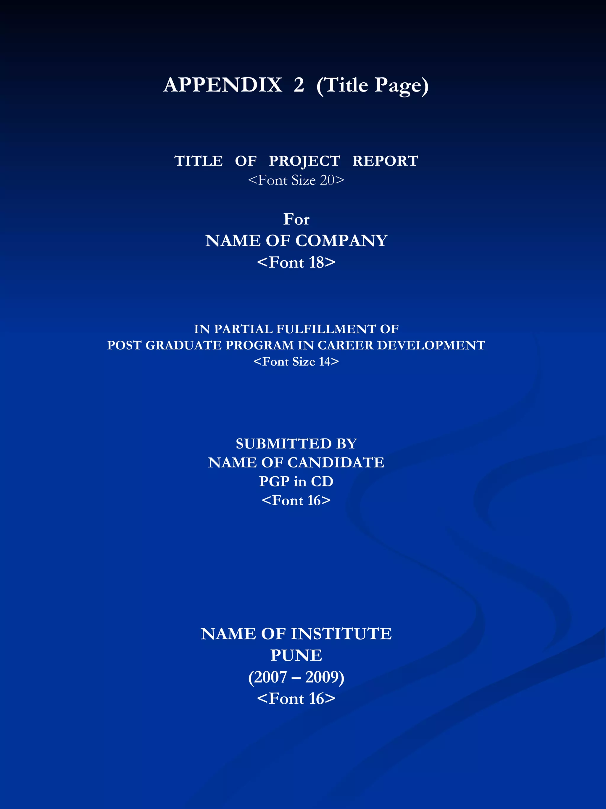 APPENDIX  2  (Title Page) TITLE  OF  PROJECT  REPORT <Font Size 20> For NAME OF COMPANY <Font 18> IN PARTIAL FULFILLMENT OF POST GRADUATE PROGRAM IN CAREER DEVELOPMENT <Font Size 14> SUBMITTED BY NAME OF CANDIDATE PGP in CD <Font 16> NAME OF INSTITUTE PUNE (2007 – 2009) <Font 16> 