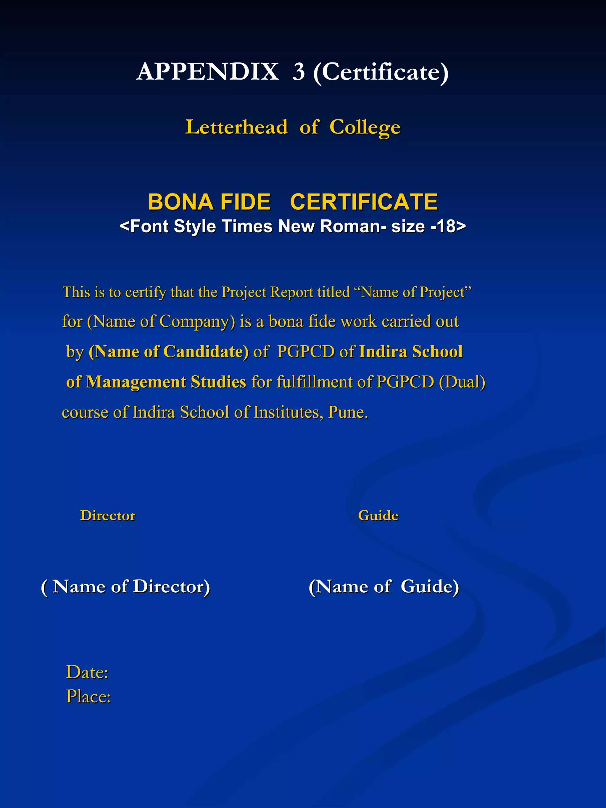 APPENDIX  3 (Certificate) Letterhead  of  College BONA FIDE  CERTIFICATE <Font Style Times New Roman- size -18> This is to certify that the Project Report titled “Name of Project” for (Name of Company) is a bona fide work carried out  by  (Name of Candidate)  of  PGPCD of  Indira School of Management Studies  for fulfillment of PGPCD (Dual) course of Indira School of Institutes, Pune. Director  Guide ( Name of Director)  (Name of  Guide) Date: Place:  