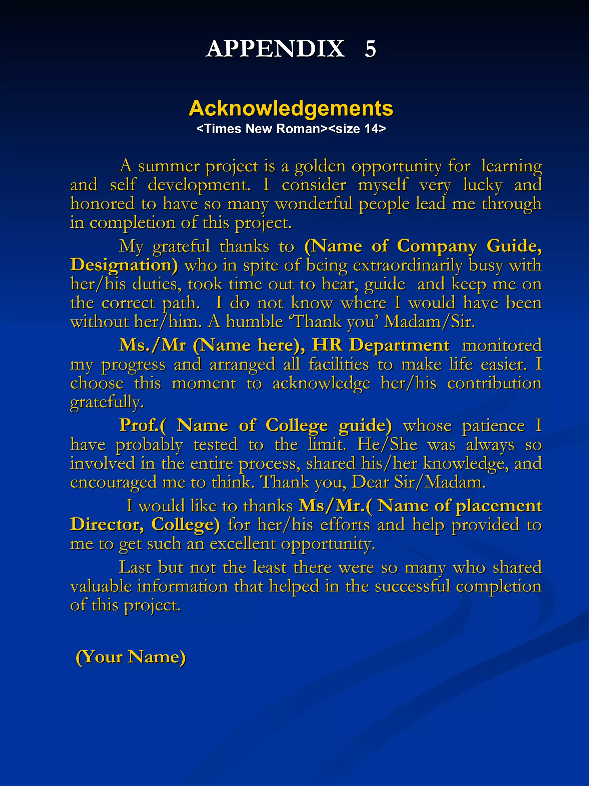 APPENDIX  5 Acknowledgements <Times New Roman><size 14> A summer project is a golden opportunity for  learning and self development. I consider myself very lucky and honored to have so many wonderful people lead me through in completion of this project.  My grateful thanks to  (Name of Company Guide, Designation)  who in spite of being extraordinarily busy with her/his duties, took time out to hear, guide  and keep me on the correct path.  I do not know where I would have been without her/him. A humble ‘Thank you’ Madam/Sir. Ms./Mr (Name here), HR Department   monitored my progress and arranged all facilities to make life easier. I choose this moment to acknowledge her/his contribution gratefully.  Prof.( Name of College guide)  whose patience I have probably tested to the limit. He/She was always so involved in the entire process, shared his/her knowledge, and encouraged me to think. Thank you, Dear Sir/Madam.      I would like to thanks  Ms/Mr.( Name of placement Director, College)  for her/his efforts and help provided to me to get such an excellent opportunity.  Last but not the least there were so many who shared valuable information that helped in the successful completion of this project.    (Your Name) 
