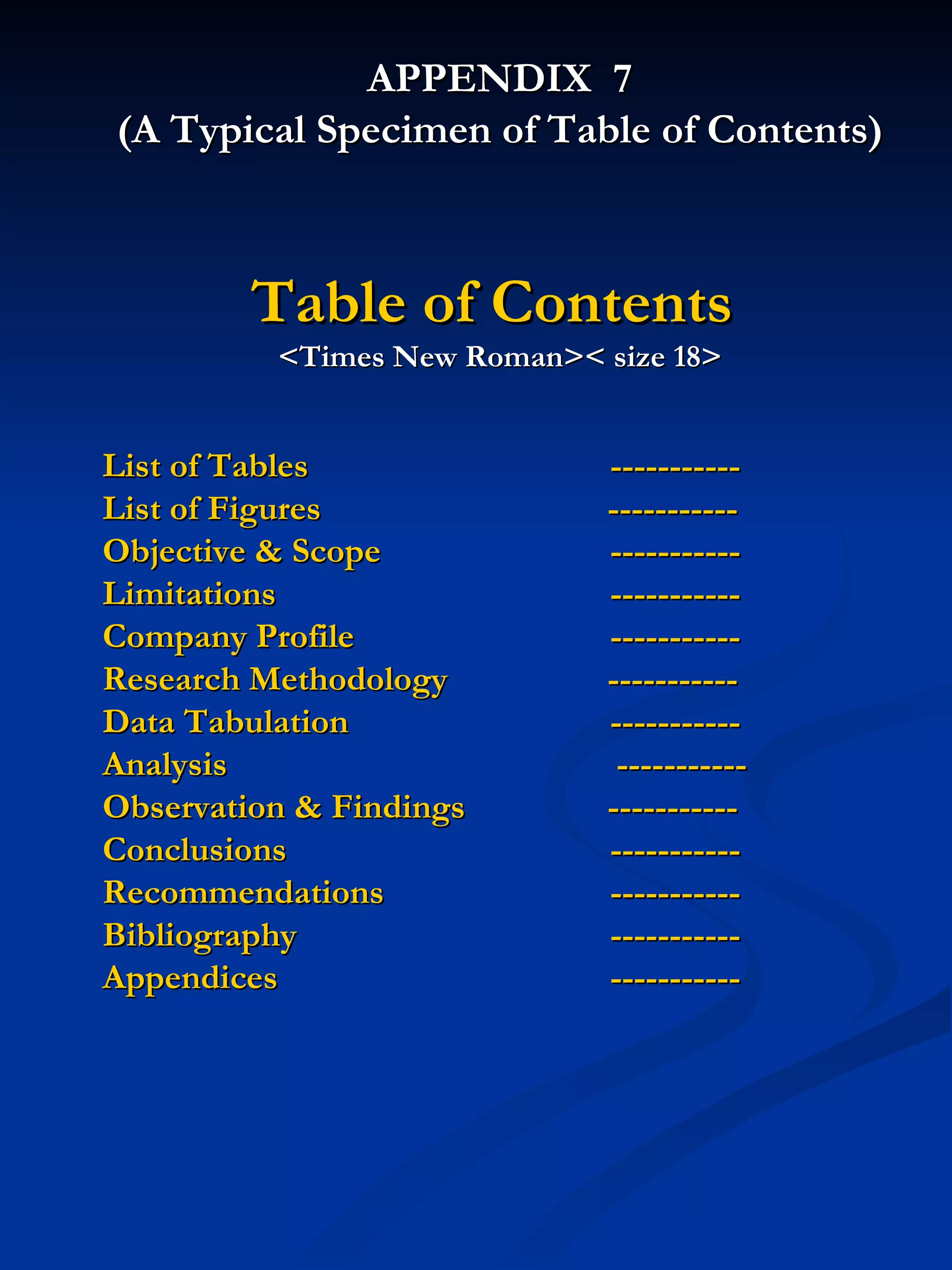 APPENDIX  7 (A Typical Specimen of Table of Contents) Table of Contents   <Times New Roman>< size 18> List of Tables  ----------- List of Figures    ----------- Objective & Scope ----------- Limitations ----------- Company Profile  ----------- Research Methodology    ----------- Data Tabulation  ----------- Analysis   ----------- Observation & Findings    ----------- Conclusions ----------- Recommendations  ----------- Bibliography  ----------- Appendices ----------- 