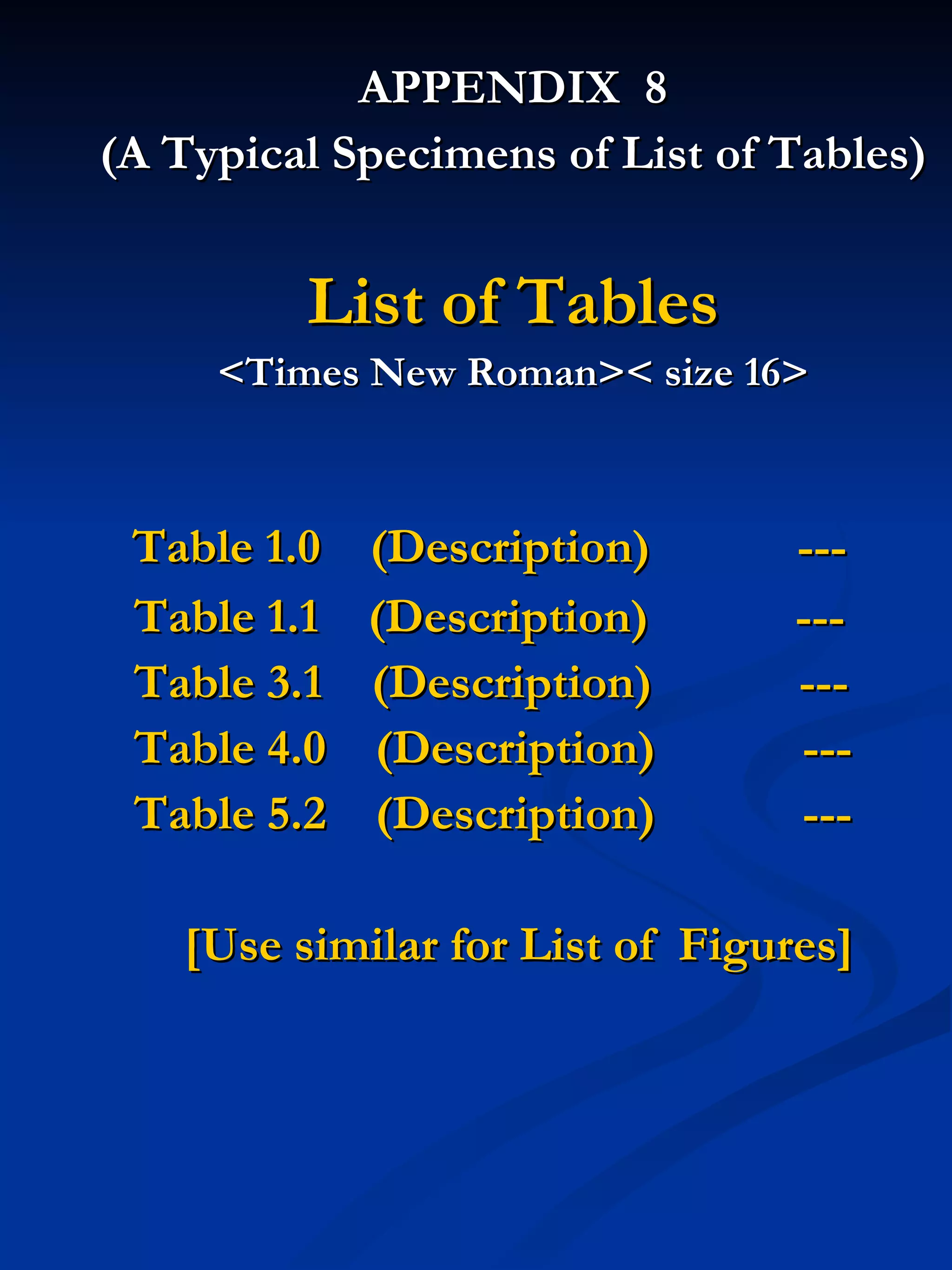 APPENDIX  8 (A Typical Specimens of List of Tables) List of Tables <Times New Roman>< size 16> Table 1.0  (Description)  --- Table 1.1  (Description)  --- Table 3.1  (Description)  --- Table 4.0  (Description)  --- Table 5.2  (Description)  --- [Use similar for List of  Figures] 