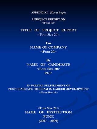 APPENDIX I  (Cover Page) A PROJECT REPORT ON <Font 16> TITLE  OF  PROJECT  REPORT <Font Size 20> For NAME OF COMPANY <Font 20> By NAME  OF  CANDIDATE <Font Size 20> PGP  IN PARTIAL FULFILLMENT OF POST GRADUATE PROGRAM IN CAREER DEVELOPMENT <Font Size 16> <Font Size 20 > NAME  OF  INSTITUTION PUNE (2007 – 2009) 