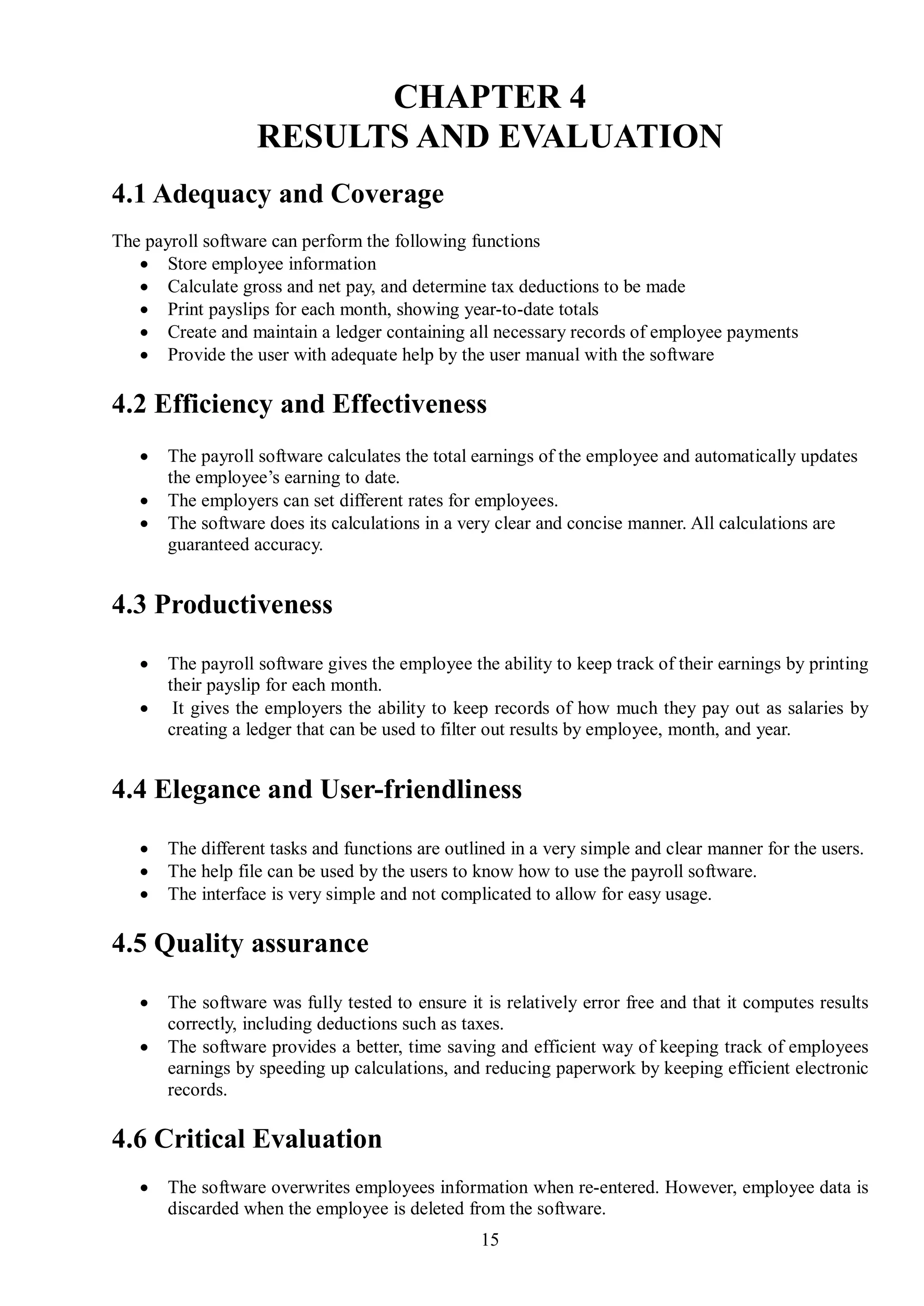 CHAPTER 4
                   RESULTS AND EVALUATION
4.1 Adequacy and Coverage
The payroll software can perform the following functions
    Store employee information
    Calculate gross and net pay, and determine tax deductions to be made
    Print payslips for each month, showing year-to-date totals
    Create and maintain a ledger containing all necessary records of employee payments
    Provide the user with adequate help by the user manual with the software

4.2 Efficiency and Effectiveness
      The payroll software calculates the total earnings of the employee and automatically updates
       the employee’s earning to date.
      The employers can set different rates for employees.
      The software does its calculations in a very clear and concise manner. All calculations are
       guaranteed accuracy.


4.3 Productiveness

      The payroll software gives the employee the ability to keep track of their earnings by printing
       their payslip for each month.
       It gives the employers the ability to keep records of how much they pay out as salaries by
       creating a ledger that can be used to filter out results by employee, month, and year.


4.4 Elegance and User-friendliness

      The different tasks and functions are outlined in a very simple and clear manner for the users.
      The help file can be used by the users to know how to use the payroll software.
      The interface is very simple and not complicated to allow for easy usage.

4.5 Quality assurance

      The software was fully tested to ensure it is relatively error free and that it computes results
       correctly, including deductions such as taxes.
      The software provides a better, time saving and efficient way of keeping track of employees
       earnings by speeding up calculations, and reducing paperwork by keeping efficient electronic
       records.

4.6 Critical Evaluation
      The software overwrites employees information when re-entered. However, employee data is
       discarded when the employee is deleted from the software.
                                                 15
 