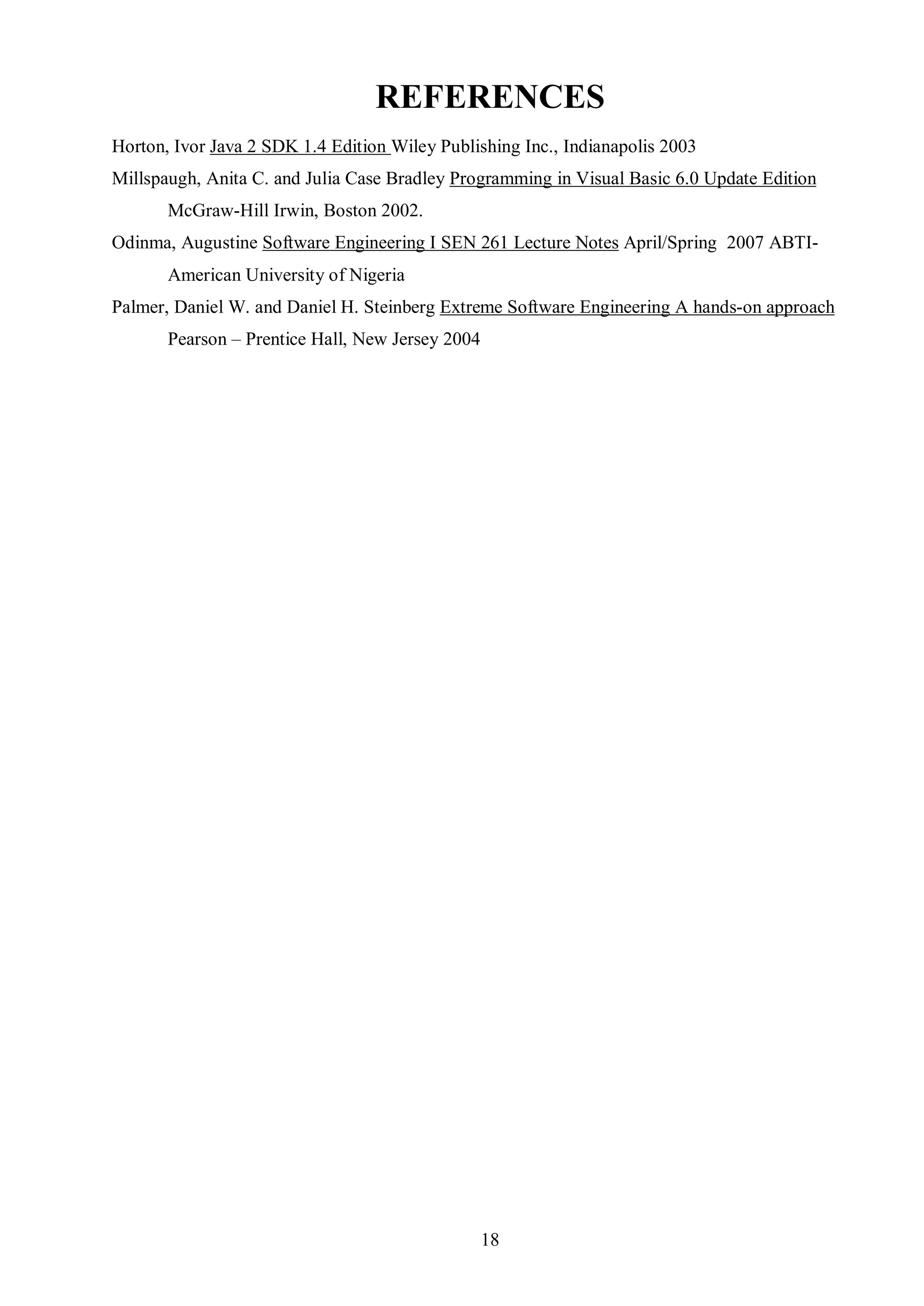 REFERENCES
Horton, Ivor Java 2 SDK 1.4 Edition Wiley Publishing Inc., Indianapolis 2003
Millspaugh, Anita C. and Julia Case Bradley Programming in Visual Basic 6.0 Update Edition
       McGraw-Hill Irwin, Boston 2002.
Odinma, Augustine Software Engineering I SEN 261 Lecture Notes April/Spring 2007 ABTI-
       American University of Nigeria
Palmer, Daniel W. and Daniel H. Steinberg Extreme Software Engineering A hands-on approach
       Pearson – Prentice Hall, New Jersey 2004




                                                  18
 