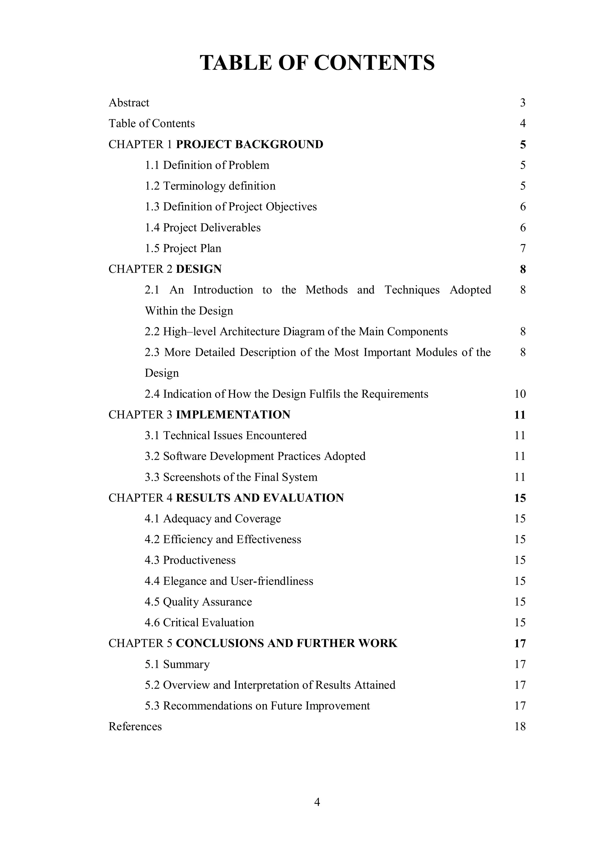 TABLE OF CONTENTS
Abstract                                                                    3
Table of Contents                                                           4
CHAPTER 1 PROJECT BACKGROUND                                                5
       1.1 Definition of Problem                                            5
       1.2 Terminology definition                                           5
       1.3 Definition of Project Objectives                                 6
       1.4 Project Deliverables                                             6
       1.5 Project Plan                                                     7
CHAPTER 2 DESIGN                                                            8
       2.1 An Introduction to the Methods and Techniques Adopted            8
       Within the Design
       2.2 High–level Architecture Diagram of the Main Components           8
       2.3 More Detailed Description of the Most Important Modules of the   8
       Design
       2.4 Indication of How the Design Fulfils the Requirements            10
CHAPTER 3 IMPLEMENTATION                                                    11
       3.1 Technical Issues Encountered                                     11
       3.2 Software Development Practices Adopted                           11
       3.3 Screenshots of the Final System                                  11
CHAPTER 4 RESULTS AND EVALUATION                                            15
       4.1 Adequacy and Coverage                                            15
       4.2 Efficiency and Effectiveness                                     15
       4.3 Productiveness                                                   15
       4.4 Elegance and User-friendliness                                   15
       4.5 Quality Assurance                                                15
       4.6 Critical Evaluation                                              15
CHAPTER 5 CONCLUSIONS AND FURTHER WORK                                      17
       5.1 Summary                                                          17
       5.2 Overview and Interpretation of Results Attained                  17
       5.3 Recommendations on Future Improvement                            17
References                                                                  18




                                            4
 