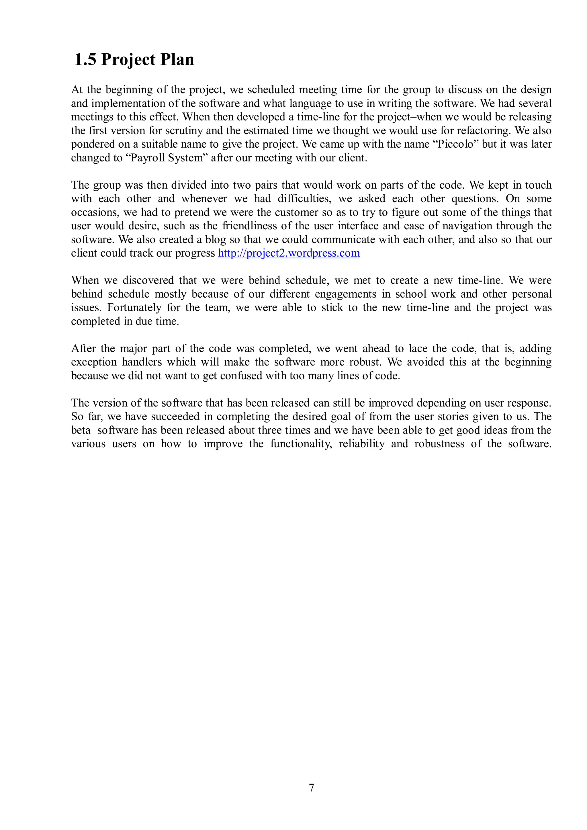 1.5 Project Plan
At the beginning of the project, we scheduled meeting time for the group to discuss on the design
and implementation of the software and what language to use in writing the software. We had several
meetings to this effect. When then developed a time-line for the project–when we would be releasing
the first version for scrutiny and the estimated time we thought we would use for refactoring. We also
pondered on a suitable name to give the project. We came up with the name “Piccolo” but it was later
changed to “Payroll System” after our meeting with our client.

The group was then divided into two pairs that would work on parts of the code. We kept in touch
with each other and whenever we had difficulties, we asked each other questions. On some
occasions, we had to pretend we were the customer so as to try to figure out some of the things that
user would desire, such as the friendliness of the user interface and ease of navigation through the
software. We also created a blog so that we could communicate with each other, and also so that our
client could track our progress http://project2.wordpress.com

When we discovered that we were behind schedule, we met to create a new time-line. We were
behind schedule mostly because of our different engagements in school work and other personal
issues. Fortunately for the team, we were able to stick to the new time-line and the project was
completed in due time.

After the major part of the code was completed, we went ahead to lace the code, that is, adding
exception handlers which will make the software more robust. We avoided this at the beginning
because we did not want to get confused with too many lines of code.

The version of the software that has been released can still be improved depending on user response.
So far, we have succeeded in completing the desired goal of from the user stories given to us. The
beta software has been released about three times and we have been able to get good ideas from the
various users on how to improve the functionality, reliability and robustness of the software.




                                                  7
 