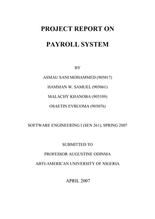PROJECT REPORT ON

        PAYROLL SYSTEM


                     BY

      ASMAU SANI MOHAMMED (905017)

        HAMMAN W. SAMUEL (905061)

         MALACHY KHANOBA (905109)

         OSAETIN EVBUOMA (905076)



SOFTWARE ENGINEERING I (SEN 261), SPRING 2007



               SUBMITTED TO

       PROFESSOR AUGUSTINE ODINMA

   ABTI-AMERICAN UNIVERSITY OF NIGERIA



                 APRIL 2007
 
