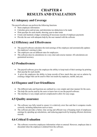 CHAPTER 4
                   RESULTS AND EVALUATION
4.1 Adequacy and Coverage
The payroll software can perform the following functions
    Store employee information
    Calculate gross and net pay, and determine tax deductions to be made
    Print payslips for each month, showing year-to-date totals
    Create and maintain a ledger containing all necessary records of employee payments
    Provide the user with adequate help by the user manual with the software

4.2 Efficiency and Effectiveness
      The payroll software calculates the total earnings of the employee and automatically updates
       the employee’s earning to date.
      The employers can set different rates for employees.
      The software does its calculations in a very clear and concise manner. All calculations are
       guaranteed accuracy.


4.3 Productiveness

      The payroll software gives the employee the ability to keep track of their earnings by printing
       their payslip for each month.
       It gives the employers the ability to keep records of how much they pay out as salaries by
       creating a ledger that can be used to filter out results by employee, month, and year.


4.4 Elegance and User-friendliness

      The different tasks and functions are outlined in a very simple and clear manner for the users.
      The help file can be used by the users to know how to use the payroll software.
      The interface is very simple and not complicated to allow for easy usage.

4.5 Quality assurance

      The software was fully tested to ensure it is relatively error free and that it computes results
       correctly, including deductions such as taxes.
      The software provides a better, time saving and efficient way of keeping track of employees
       earnings by speeding up calculations, and reducing paperwork by keeping efficient electronic
       records.

4.6 Critical Evaluation
      The software overwrites employees information when re-entered. However, employee data is
       discarded when the employee is deleted from the software.
                                                 15
 