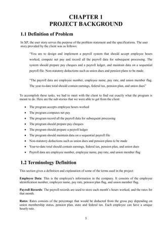 CHAPTER 1
                       PROJECT BACKGROUND
1.1 Definition of Problem
In XP, the user story serves the purpose of the problem statement and the specifications. The user
story provided by the client was as follows:

       “You are to design and implement a payroll system that should accept employee hours
       worked, compute net pay and record all the payroll data for subsequent processing. The
       system should prepare pay cheques and a payroll ledger, and maintain data on a sequential
       payroll file. Non-statutory deductions such as union dues and pension plans to be made.

       “The payroll data are employee number, employee name, pay rate, and union member flag.
       The year-to-date total should contain earnings, federal tax, pension plan, and union dues”

To accomplish these tasks, we had to meet with the client to find out exactly what the program is
meant to do. Here are the sub stories that we were able to get from the client:

      The program accepts employee hours worked
      The program computes net pay
      The program record all the payroll data for subsequent processing
      The program should prepare pay cheques
      The program should prepare a payroll ledger
      The program should maintain data on a sequential payroll file
      Non-statutory deductions such as union dues and pension plans to be made
      Year-to-date total should contain earnings, federal tax, pension plan, and union dues
      Payroll data are employee number, employee name, pay rate, and union member flag


1.2 Terminology Definition
This section gives a definition and explanation of some of the terms used in the project:

Employee Data: This is the employee's information in the company. It consists of the employee
identification number, employee name, pay rate, pension plan flag, and union member flag.

Payroll Records: The payroll records are used to store each month’s hours worked, and the rates for
that month.

Rates: Rates consists of the percentage that would be deducted from the gross pay depending on
union membership status, pension plan, state and federal tax. Each employee can have a unique
hourly rate.


                                                  5
 
