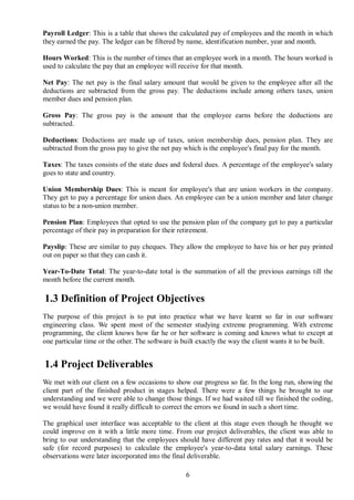 Payroll Ledger: This is a table that shows the calculated pay of employees and the month in which
they earned the pay. The ledger can be filtered by name, identification number, year and month.

Hours Worked: This is the number of times that an employee work in a month. The hours worked is
used to calculate the pay that an employee will receive for that month.

Net Pay: The net pay is the final salary amount that would be given to the employee after all the
deductions are subtracted from the gross pay. The deductions include among others taxes, union
member dues and pension plan.

Gross Pay: The gross pay is the amount that the employee earns before the deductions are
subtracted.

Deductions: Deductions are made up of taxes, union membership dues, pension plan. They are
subtracted from the gross pay to give the net pay which is the employee's final pay for the month.

Taxes: The taxes consists of the state dues and federal dues. A percentage of the employee's salary
goes to state and country.

Union Membership Dues: This is meant for employee's that are union workers in the company.
They get to pay a percentage for union dues. An employee can be a union member and later change
status to be a non-union member.

Pension Plan: Employees that opted to use the pension plan of the company get to pay a particular
percentage of their pay in preparation for their retirement.

Payslip: These are similar to pay cheques. They allow the employee to have his or her pay printed
out on paper so that they can cash it.

Year-To-Date Total: The year-to-date total is the summation of all the previous earnings till the
month before the current month.

1.3 Definition of Project Objectives
The purpose of this project is to put into practice what we have learnt so far in our software
engineering class. We spent most of the semester studying extreme programming. With extreme
programming, the client knows how far he or her software is coming and knows what to except at
one particular time or the other. The software is built exactly the way the client wants it to be built.


1.4 Project Deliverables
We met with our client on a few occasions to show our progress so far. In the long run, showing the
client part of the finished product in stages helped. There were a few things he brought to our
understanding and we were able to change those things. If we had waited till we finished the coding,
we would have found it really difficult to correct the errors we found in such a short time.

The graphical user interface was acceptable to the client at this stage even though he thought we
could improve on it with a little more time. From our project deliverables, the client was able to
bring to our understanding that the employees should have different pay rates and that it would be
safe (for record purposes) to calculate the employee's year-to-data total salary earnings. These
observations were later incorporated into the final deliverable.

                                                   6
 