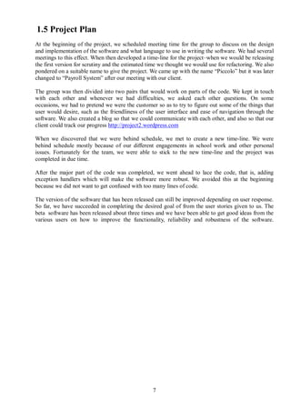 1.5 Project Plan
At the beginning of the project, we scheduled meeting time for the group to discuss on the design
and implementation of the software and what language to use in writing the software. We had several
meetings to this effect. When then developed a time-line for the project–when we would be releasing
the first version for scrutiny and the estimated time we thought we would use for refactoring. We also
pondered on a suitable name to give the project. We came up with the name “Piccolo” but it was later
changed to “Payroll System” after our meeting with our client.

The group was then divided into two pairs that would work on parts of the code. We kept in touch
with each other and whenever we had difficulties, we asked each other questions. On some
occasions, we had to pretend we were the customer so as to try to figure out some of the things that
user would desire, such as the friendliness of the user interface and ease of navigation through the
software. We also created a blog so that we could communicate with each other, and also so that our
client could track our progress http://project2.wordpress.com

When we discovered that we were behind schedule, we met to create a new time-line. We were
behind schedule mostly because of our different engagements in school work and other personal
issues. Fortunately for the team, we were able to stick to the new time-line and the project was
completed in due time.

After the major part of the code was completed, we went ahead to lace the code, that is, adding
exception handlers which will make the software more robust. We avoided this at the beginning
because we did not want to get confused with too many lines of code.

The version of the software that has been released can still be improved depending on user response.
So far, we have succeeded in completing the desired goal of from the user stories given to us. The
beta software has been released about three times and we have been able to get good ideas from the
various users on how to improve the functionality, reliability and robustness of the software.




                                                  7
 