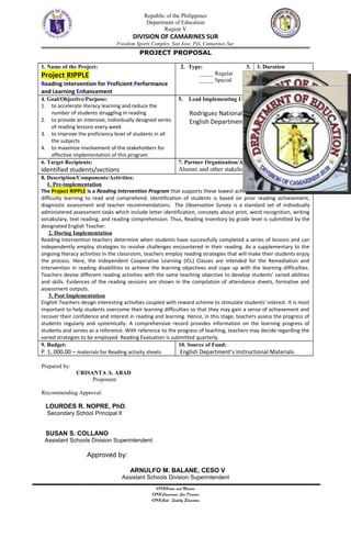 Republic of the Philippines
Department of Education
Region V
DIVISION OF CAMARINES SUR
Freedom Sports Complex, San Jose, Pili, Camarines Sur
PROJECT PROPOSAL
1. Name of the Project:
Project RIPPLE
Reading Intervention for Proficient Performance
and Learning Enhancement
2. Type:
_____ Regular
_____ Special
3. 3. Duration
4.
September 2017-
February 2018
4. Goal/Objective/Purpose:
1. to accelerate literacy learning and reduce the
number of students struggling in reading
2. to provide an intensive, individually designed series
of reading lessons every week
3. to improve the proficiency level of students in all
the subjects
4. to maximize involvement of the stakeholders for
effective implementation of this program
5. Lead Implementing Unit/Office:
Rodriguez National High School
English Department
6. Target Recipients:
Identified students/sections
7. Partner Organization/Agencies/Persons:
Alumni and other stakeholders
8. Description/Components/Activities:
1. Pre-implementation
The Project RIPPLE is a Reading Intervention Program that supports these lowest achieving students experiencing
difficulty learning to read and comprehend. Identification of students is based on prior reading achievement,
diagnostic assessment and teacher recommendations. The Observation Survey is a standard set of individually
administered assessment tasks which include letter identification, concepts about print, word recognition, writing
vocabulary, text reading, and reading comprehension. Thus, Reading Inventory by grade level is submitted by the
designated English Teacher.
2. During Implementation
Reading Intervention teachers determine when students have successfully completed a series of lessons and can
independently employ strategies to resolve challenges encountered in their reading. As a supplementary to the
ongoing literacy activities in the classroom, teachers employ reading strategies that will make their students enjoy
the process. Here, the Independent Cooperative Learning (ICL) Classes are intended for the Remediation and
Intervention in reading disabilities to achieve the learning objectives and cope up with the learning difficulties.
Teachers devise different reading activities with the same teaching objective to develop students' varied abilities
and skills. Evidences of the reading sessions are shown in the compilation of attendance sheets, formative and
assessment outputs.
3. Post Implementation
English Teachers design interesting activities coupled with reward scheme to stimulate students' interest. It is most
important to help students overcome their learning difficulties so that they may gain a sense of achievement and
recover their confidence and interest in reading and learning. Hence, in this stage, teachers assess the progress of
students regularly and systemically. A comprehensive record provides information on the learning progress of
students and serves as a reference. With reference to the progress of teaching, teachers may decide regarding the
varied strategies to be employed. Reading Evaluation is submitted quarterly.
9. Budget:
P 1, 000.00 – materials for Reading activity sheets
10. Source of Fund:
English Department’s Instructional Materials
Prepared by:
CRISANTA A. ABAD
Proponent
Recommending Approval:
LOURDES R. NOPRE, PhD.
Secondary School Principal II
SUSAN S. COLLANO
Assistant Schools Division Superintendent
Approved by:
ARNULFO M. BALANE, CESO V
Assistant Schools Division Superintendent
ONEVision and Mission
ONECamarines Sur Division
ONEGoal: Quality Education
 