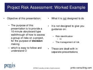 © PMIS Consulting Limited: all rights reserved 
• 
Objective of this presentation: 
– 
The purpose of this presentation is to provide a 10 minute storyboard type walkthrough of how to assess a group of risks on a project, for the purpose of decision making 
– 
which is easy to follow and understand  
• 
What it is not designed to do 
• 
It is not designed to give you guidance on: 
– 
Risk identification 
• 
Or 
– 
The management of risk 
• 
Those are dealt with in separate presentations 
Project Risk Assessment: Worked Example 
pmis-consulting.com  