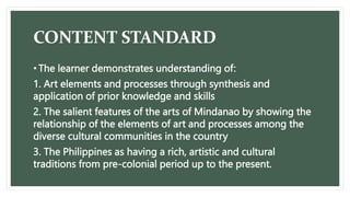 CONTENT STANDARD
• The learner demonstrates understanding of:
1. Art elements and processes through synthesis and
application of prior knowledge and skills
2. The salient features of the arts of Mindanao by showing the
relationship of the elements of art and processes among the
diverse cultural communities in the country
3. The Philippines as having a rich, artistic and cultural
traditions from pre-colonial period up to the present.
 