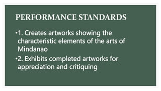 PERFORMANCE STANDARDS
•1. Creates artworks showing the
characteristic elements of the arts of
Mindanao
•2. Exhibits completed artworks for
appreciation and critiquing
 