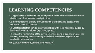 LEARNING COMPETENCIES
• 1. Appreciates the artifacts and art objects in terms of its utilization and their
distinct use of art elements and principles.
• 2. incorporates the design, form, and spirit of artifacts and objects from
Mindanao to one’s creation.
• 3. Creates crafts that can be locally assembled with local materials, guided by
local traditional techniques (e.g., habi, lip, etc).
• 4. shows the relationship of the development of crafts in specific areas of the
country, according to functionality traditional, specialized expertise, and
availability of resources.
• (e.g., pottery, weaving, jewelry, and basketry)
 