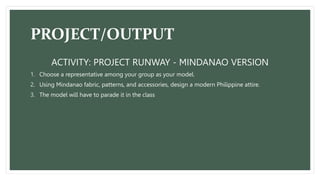 PROJECT/OUTPUT
ACTIVITY: PROJECT RUNWAY - MINDANAO VERSION
1. Choose a representative among your group as your model.
2. Using Mindanao fabric, patterns, and accessories, design a modern Philippine attire.
3. The model will have to parade it in the class
 