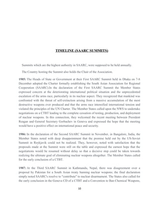 TIMELINE (SAARC SUMMITS)
Summits which are the highest authority in SAARC, were supposed to be held annually.
The Country hosting the Summit also holds the Chair of the Association.
1985: The Heads of State or Government at their First SAARC Summit held in Dhaka on 7-8
December adopted the Charter formally establishing the South Asian Association for Regional
Cooperation (SAARC).In the declaration of the First SAARC Summit the Member States
expressed concern at the deteriorating international political situation and the unprecedented
escalation of the arms race, particularly in its nuclear aspect. They recognized that mankind was
confronted with the threat of self-extinction arising from a massive accumulation of the most
destructive weapons ever produced and that the arms race intensified international tension and
violated the principles of the UN Charter. The Member States called upon the NWS to undertake
negotiations on a CTBT leading to the complete cessation of testing, production, and deployment
of nuclear weapons. In this connection, they welcomed the recent meeting between President
Reagan and General Secretary Gorbachev in Geneva and expressed the hope that the meeting
would have a positive effect on international peace and security.
1986: In the declaration of the Second SAARC Summit in November, in Bangalore, India, the
Member States noted with deep disappointment that the promise held out by the US-Soviet
Summit in Reykjavik could not be realized. They, however, noted with satisfaction that the
proposals made at the Summit were still on the table and expressed the earnest hope that the
negotiations would be resumed without delay so that a decisive step could be taken towards
realizing the ultimate goal of eliminating nuclear weapons altogether. The Member States called
for the early conclusion of a CTBT.
1987: At the Third SAARC Summit in Kathmandu, Nepal, there was disagreement over a
proposal by Pakistan for a South Asian treaty banning nuclear weapons; the final declaration
simply noted SAARC's resolve to "contribute" to nuclear disarmament. The States also called for
the early conclusion in the Geneva CD of a CTBT and a Convention to Ban Chemical Weapons,
10
 