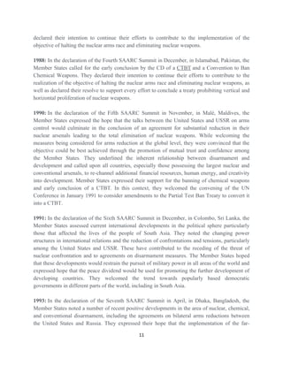 declared their intention to continue their efforts to contribute to the implementation of the
objective of halting the nuclear arms race and eliminating nuclear weapons.
1988: In the declaration of the Fourth SAARC Summit in December, in Islamabad, Pakistan, the
Member States called for the early conclusion by the CD of a CTBT and a Convention to Ban
Chemical Weapons. They declared their intention to continue their efforts to contribute to the
realization of the objective of halting the nuclear arms race and eliminating nuclear weapons, as
well as declared their resolve to support every effort to conclude a treaty prohibiting vertical and
horizontal proliferation of nuclear weapons.
1990: In the declaration of the Fifth SAARC Summit in November, in Malé, Maldives, the
Member States expressed the hope that the talks between the United States and USSR on arms
control would culminate in the conclusion of an agreement for substantial reduction in their
nuclear arsenals leading to the total elimination of nuclear weapons. While welcoming the
measures being considered for arms reduction at the global level, they were convinced that the
objective could be best achieved through the promotion of mutual trust and confidence among
the Member States. They underlined the inherent relationship between disarmament and
development and called upon all countries, especially those possessing the largest nuclear and
conventional arsenals, to re-channel additional financial resources, human energy, and creativity
into development. Member States expressed their support for the banning of chemical weapons
and early conclusion of a CTBT. In this context, they welcomed the convening of the UN
Conference in January 1991 to consider amendments to the Partial Test Ban Treaty to convert it
into a CTBT.
1991: In the declaration of the Sixth SAARC Summit in December, in Colombo, Sri Lanka, the
Member States assessed current international developments in the political sphere particularly
those that affected the lives of the people of South Asia. They noted the changing power
structures in international relations and the reduction of confrontations and tensions, particularly
among the United States and USSR. These have contributed to the receding of the threat of
nuclear confrontation and to agreements on disarmament measures. The Member States hoped
that these developments would restrain the pursuit of military power in all areas of the world and
expressed hope that the peace dividend would be used for promoting the further development of
developing countries. They welcomed the trend towards popularly based democratic
governments in different parts of the world, including in South Asia.
1993: In the declaration of the Seventh SAARC Summit in April, in Dhaka, Bangladesh, the
Member States noted a number of recent positive developments in the area of nuclear, chemical,
and conventional disarmament, including the agreements on bilateral arms reductions between
the United States and Russia. They expressed their hope that the implementation of the far-
11
 