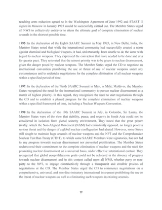 reaching arms reduction agreed to in the Washington Agreement of June 1992 and START II
signed in Moscow in January 1993 would be successfully carried out. The Member States urged
all NWS to collectively endeavor to attain the ultimate goal of complete elimination of nuclear
arsenals in the shortest possible time.
1995: In the declaration of the Eighth SAARC Summit in May 1995, in New Delhi, India, the
Member States noted that while the international community had successfully created a norm
against chemical and biological weapons, it had, unfortunately, been unable to do the same with
regard to nuclear weapons. They expressed the conviction that more needed to be done and at a
far greater pace. They reiterated that the utmost priority was to be given to nuclear disarmament,
given the danger posed by nuclear weapons. The Member States urged the CD to negotiate an
international convention prohibiting the use or threat of use of nuclear weapons under any
circumstances and to undertake negotiations for the complete elimination of all nuclear weapons
within a specified period of time.
1997: In the declaration of the Ninth SAARC Summit in May, in Malé, Maldives, the Member
States recognized the need for the international community to pursue nuclear disarmament as a
matter of highest priority. In this regard, they recognized the need to start negotiations through
the CD and to establish a phased program for the complete elimination of nuclear weapons
within a specified framework of time, including a Nuclear Weapons Convention.
1998: In the declaration of the 10th SAARC Summit in July, in Colombo, Sri Lanka, the
Member States were of the view that stability, peace, and security in South Asia could not be
considered in isolation from global security environment. They noted that the great power
rivalry, which the Non-Aligned Movement (NAM) had consistently opposed, no longer posed a
serious threat and the danger of a global nuclear conflagration had abated. However, some States
still sought to maintain huge arsenals of nuclear weapons and the NPT and the Comprehensive
Nuclear Test Ban Treaty (CTBT), to which some SAARC Members were signatories, had not led
to any progress towards nuclear disarmament nor prevented proliferation. The Member States
underscored their commitment to the complete elimination of nuclear weapons and the need for
promoting nuclear disarmament on a universal basis, under effective international control. They
recognized that global nonproliferation goals could not be achieved in the absence of progress
towards nuclear disarmament and in this context called upon all NWS, whether party or non-
party to the NPT, to engage constructively through a transparent and credible process of
negotiations at the CD. The Member States urged the CD to commence negotiations on a
comprehensive, universal, and non-discriminatory international instrument prohibiting the use or
the threat of nuclear weapons as well as eliminating such weapons in existing arsenals.
12
 