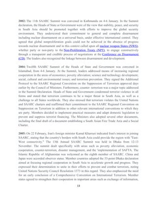 2002: The 11th SAARC Summit was convened in Kathmandu on 4-6 January. In the Summit
declaration, the Heads of State or Government were of the view that stability, peace, and security
in South Asia should be promoted together with efforts to improve the global security
environment. They underscored their commitment to general and complete disarmament
including nuclear disarmament on a universal basis, under effective international control. They
agreed that global nonproliferation goals could not be achieved in the absence of progress
towards nuclear disarmament and in this context called upon all nuclear weapon States (NWS),
whether party or non-party to the Non-Proliferation Treaty (NPT), to engage constructively
through a transparent and credible process of negotiations at the Conference on Disarmament
(CD). The leaders also recognized the linkage between disarmament and development.
2004: Twelfth SAARC Summit of the Heads of State and Government was convened in
Islamabad, from 4-6 January. At the Summit, leaders addressed means of increasing regional
cooperation in the areas of economics; poverty alleviation; science and technology development;
social, cultural and environmental issues; and terrorism prevention. They signed the Additional
Protocol to the SAARC Regional Convention on the Suppression of Terrorism approved days
earlier by the Council of Ministers. Furthermore, counter- terrorism was a major topic addressed
in the Summit Declaration. Heads of State and Government condemned terrorist violence in all
forms and stated that terrorism continues to be a major threat in South Asia, as well as a
challenge to all States worldwide. They also stressed that terrorism violates the United Nations
and SAARC charters and reaffirmed their commitment to the SAARC Regional Convention on
Suppression on Terrorism in addition to other relevant international conventions to which they
are party. Members decided to implement practical measures and adapt domestic legislation to
prevent and suppress terrorist financing. The Ministers also adopted several other documents,
including the final draft of a document establishing a South Asian Free Trade Area and a Social
Charter.
2005: On 22 February, Iran's foreign minister Kamal Kharrazi indicated Iran's interest in joining
SAARC, stating that the country's borders with South Asia could provide the region with "East-
West connectivity." The 13th Annual SAARC Summit was held in Dhaka from 12-13
November. The summit dealt specifically with areas such as poverty alleviation, economic
cooperation, counter-terrorism, disaster management, and the 'implementation of SAFTA. The
Islamic Republic of Afghanistan was welcomed as the eighth member of SAARC. China and
Japan were accorded observer status. Member countries adopted the 53-point Dhaka declaration
aimed at focusing regional cooperation in South Asia to accelerate growth and progress. They
expressed their determination to unite in their efforts to prevent and combat terrorism, noting
United Nations Security Council Resolution 1373 in this regard. They also emphasized the need
for an early conclusion of a Comprehensive Convention on International Terrorism. Member
states agreed to strengthen their cooperation in important areas such as exchange of information,
13
 