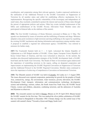 coordination, and cooperation among their relevant agencies. Leaders expressed satisfaction at
the ratification of the Additional Protocol to the SAARC Convention on Suppression of
Terrorism by all member states and called for establishing effective mechanisms for its
implementation. Recognizing the specific vulnerability of the sovereignty and independence of
small states, they resolutely committed to protect the interest and security of these states through
the pursuit of appropriate policies and actions. Other key events included endorsement of the
SDGs and establishment of the SAARC Poverty Alleviation Fund. Member states also
participated in bilateral talks on the sidelines of the summit.
2006: The first SAARC Conference of Home Ministers convened in Dhaka on 11 May. The
agenda was dominated by issues of terrorism and the trafficking of humans and drugs. Ministers
adopted a nine point resolution to fight terrorism and drug trafficking in the region by expediting
the existing SAARC mechanism and sharing information and experiences among member states.
A proposal to establish a regional law enforcement agency—SAARCPOL—was referred to
ministers for further study.
2007: The Fourteenth Summit held on 3 — 4 April, welcomed the Islamic Republic of
Afghanistan as a full fledged member of SAARC. China, Japan, European Union, Republic of
Korea United States of America, and Iran were welcomed as observers. At the summit, the
members also discussed implementation strategies of the SAARC development fund, a SAARC
food bank and the South Asia University. The Heads of State or Government again underscored
the importance of controlling terrorism in the region, calling on deepened cooperation and
improvements on implementing the SAARC Regional Convention on Suppression of Terrorism
and the Additional Protocol to the SAARC Regional Convention. Member states continued to
stress the importance of achieving a Comprehensive Convention on International Terrorism.
2008: The fifteenth summit of SAARC was held in Colombo, Sri Lanka on 1–3 August 2008.
The issues discussed were regional cooperation, partnership for growth for the peoples of South
Asia, connectivity, energy, the environment, water resources, poverty alleviation, the SAARC
Development Fund, transport, information and communications technology development,
science and technology, tourism, culture, the South Asian Free Trade Area, the SAARC Social
Charter, women and children, education, combating terrorism, and the admission of Australia
and Myanmar as observers.
2010: The sixteenth summit was held in Thimpu, Bhutan on 28–29 April 2010. Bhutan hosted
the SAARC summit for the first time. This was marked the silver jubilee celebration of SAARC
that was formed in Bangladesh in December 1985. Climate change was the central issue of the
summit with summit's theme "Towards a Green and Happy South Asia".
14
 