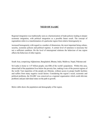 NEED OF SAARC
Regional integration was traditionally seen as a harmonization of trade policies leading to deeper
economic integration, with political integration as a possible future result. The concept of
regionalism refers to a transformation of a particular region from relative heterogeneity to
increased homogeneity with regard to a number of dimensions, the most important being culture,
security, economic policies and political regimes. A certain level of sameness is necessary but
not a sufficient condition. On the level of interregional relations the behaviour of one region
affects the behaviour of other regions.
South Asia, comprising Afghanistan, Bangladesh, Bhutan, India, Maldives, Nepal, Pakistan and
Sri Lanka is home to 1.47 billion people; one-fifth of the world’s population. Within this area,
almost half of the population lives below the poverty line, making it one of the poorest regions of
the world. Vast majorities of the people are illiterate, without access to proper health facilities
and suffers from many negative social factors. Considering the region’s social, economic and
political problems, the SAARC was conceived as a regional organisation which could alleviate
problems and put individual states on the path to growth.
Below table shows the population and demography of the region.
16
 