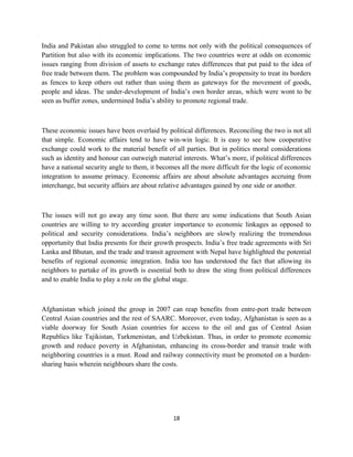 India and Pakistan also struggled to come to terms not only with the political consequences of
Partition but also with its economic implications. The two countries were at odds on economic
issues ranging from division of assets to exchange rates differences that put paid to the idea of
free trade between them. The problem was compounded by India’s propensity to treat its borders
as fences to keep others out rather than using them as gateways for the movement of goods,
people and ideas. The under-development of India’s own border areas, which were wont to be
seen as buffer zones, undermined India’s ability to promote regional trade.
These economic issues have been overlaid by political differences. Reconciling the two is not all
that simple. Economic affairs tend to have win-win logic. It is easy to see how cooperative
exchange could work to the material benefit of all parties. But in politics moral considerations
such as identity and honour can outweigh material interests. What’s more, if political differences
have a national security angle to them, it becomes all the more difficult for the logic of economic
integration to assume primacy. Economic affairs are about absolute advantages accruing from
interchange, but security affairs are about relative advantages gained by one side or another.
The issues will not go away any time soon. But there are some indications that South Asian
countries are willing to try according greater importance to economic linkages as opposed to
political and security considerations. India’s neighbors are slowly realizing the tremendous
opportunity that India presents for their growth prospects. India’s free trade agreements with Sri
Lanka and Bhutan, and the trade and transit agreement with Nepal have highlighted the potential
benefits of regional economic integration. India too has understood the fact that allowing its
neighbors to partake of its growth is essential both to draw the sting from political differences
and to enable India to play a role on the global stage.
Afghanistan which joined the group in 2007 can reap benefits from entre-port trade between
Central Asian countries and the rest of SAARC. Moreover, even today, Afghanistan is seen as a
viable doorway for South Asian countries for access to the oil and gas of Central Asian
Republics like Tajikistan, Turkmenistan, and Uzbekistan. Thus, in order to promote economic
growth and reduce poverty in Afghanistan, enhancing its cross-border and transit trade with
neighboring countries is a must. Road and railway connectivity must be promoted on a burden-
sharing basis wherein neighbours share the costs.
18
 