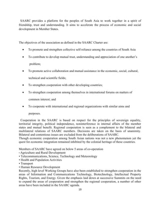 SAARC provides a platform for the peoples of South Asia to work together in a spirit of
friendship, trust and understanding. It aims to accelerate the process of economic and social
development in Member States.
The objectives of the association as defined in the SAARC Charter are:
• To promote and strengthen collective self-reliance among the countries of South Asia
• To contribute to develop mutual trust, understanding and appreciation of one another’s
problem;
• To promote active collaboration and mutual assistance in the economic, social, cultural,
technical and scientific fields;
• To strengthen cooperation with other developing countries;
• To strengthen cooperation among themselves in international forums on matters of
common interest; and
• To cooperate with international and regional organizations with similar aims and
purposes.
Cooperation in the SAARC is based on respect for the principles of sovereign equality,
territorial integrity, political independence, noninterference in internal affairs of the member
states and mutual benefit. Regional cooperation is seen as a complement to the bilateral and
multilateral relations of SAARC members. Decisions are taken on the basis of unanimity.
Bilateral and contentious issues are excluded from the deliberations of SAARC.
Though economic cooperation among South Asian nations was not a new phenomenon yet the
quest for economic integration remained inhibited by the colonial heritage of these countries.
Members of SAARC have agreed on below 5 areas of co-operation
• Agriculture and Rural Development
• Telecommunications, Science, Technology and Meteorology
• Health and Population Activities
• Transport
• Human Resource Development
Recently, high level Working Groups have also been established to strengthen cooperation in the
areas of Information and Communications Technology, Biotechnology, Intellectual Property
Rights, Tourism, and Energy. Given the emphasis laid down at successive Summits on the need
to expand the areas of cooperation and strengthen the regional cooperation, a number of other
areas have been included in the SAARC agenda.
19
 
