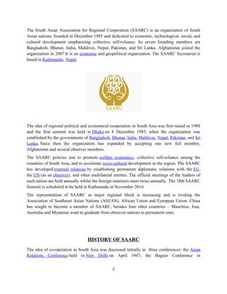 The South Asian Association for Regional Cooperation (SAARC) is an organization of South
Asian nations, founded in December 1985 and dedicated to economic, technological, social, and
cultural development emphasizing collective self-reliance. Its seven founding members are
Bangladesh, Bhutan, India, Maldives, Nepal, Pakistan, and Sri Lanka. Afghanistan joined the
organization in 2007.It is an economic and geopolitical organization. The SAARC Secretariat is
based in Kathmandu, Nepal.
The idea of regional political and economical cooperation in South Asia was first raised in 1980
and the first summit was held in Dhaka on 8 December 1985, when the organization was
established by the governments of Bangladesh, Bhutan, India, Maldives, Nepal, Pakistan, and Sri
Lanka. Since then the organization has expanded by accepting one new full member,
Afghanistan and several observer members.
The SAARC policies aim to promote welfare economics, collective self-reliance among the
countries of South Asia, and to accelerate socio-cultural development in the region. The SAARC
has developed external relations by establishing permanent diplomatic relations with the EU,
the UN (as an observer), and other multilateral entities. The official meetings of the leaders of
each nation are held annually whilst the foreign ministers meet twice annually. The 18th SAARC
Summit is scheduled to be held in Kathmandu in November 2014.
The representation of SAARC as major regional block is increasing and is rivaling the
Association of Southeast Asian Nations (ASEAN), African Union and European Union. China
has sought to become a member of SAARC, besides four other countries – Mauritius, Iran,
Australia and Myanmar want to graduate from observer nations to permanent ones.
HISTORY OF SAARC
The idea of co-operation in South Asia was discussed initially in three conferences: the Asian
Relations Conference held in New Delhi on April 1947; the Baguio Conference in
2
 