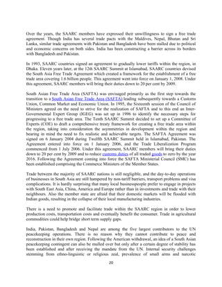 Over the years, the SAARC members have expressed their unwillingness to sign a free trade
agreement. Though India has several trade pacts with the Maldives, Nepal, Bhutan and Sri
Lanka, similar trade agreements with Pakistan and Bangladesh have been stalled due to political
and economic concerns on both sides. India has been constructing a barrier across its borders
with Bangladesh and Pakistan.
In 1993, SAARC countries signed an agreement to gradually lower tariffs within the region, in
Dhaka. Eleven years later, at the 12th SAARC Summit at Islamabad, SAARC countries devised
the South Asia Free Trade Agreement which created a framework for the establishment of a free
trade area covering 1.6 billion people. This agreement went into force on January 1, 2008. Under
this agreement, SAARC members will bring their duties down to 20 per cent by 2009.
South Asian Free Trade Area (SAFTA) was envisaged primarily as the first step towards the
transition to a South Asian Free Trade Area (SAFTA) leading subsequently towards a Customs
Union, Common Market and Economic Union. In 1995, the Sixteenth session of the Council of
Ministers agreed on the need to strive for the realization of SAFTA and to this end an Inter-
Governmental Expert Group (IGEG) was set up in 1996 to identify the necessary steps for
progressing to a free trade area. The Tenth SAARC Summit decided to set up a Committee of
Experts (COE) to draft a comprehensive treaty framework for creating a free trade area within
the region, taking into consideration the asymmetries in development within the region and
bearing in mind the need to fix realistic and achievable targets. The SAFTA Agreement was
signed on 6 January 2004 during Twelfth SAARC Summit held in Islamabad, Pakistan. The
Agreement entered into force on 1 January 2006, and the Trade Liberalization Program
commenced from 1 July 2006. Under this agreement, SAARC members will bring their duties
down to 20 per cent by 2009 and to reduce customs duties of all traded goods to zero by the year
2016. Following the Agreement coming into force the SAFTA Ministerial Council (SMC) has
been established comprising the Commerce Ministers of the Member States.
Trade between the majority of SAARC nations is still negligible, and the day-to-day operations
of businesses in South Asia are still hampered by non-tariff barriers, transport problems and visa
complications. It is hardly surprising that many local businesspeople prefer to engage in projects
with South East Asia, China, America and Europe rather than in investments and trade with their
neighbours. Also the member state are afraid that their domestic markets will be flooded with
Indian goods, resulting in the collapse of their local manufacturing industries.
There is a need to promote and facilitate trade within the SAARC region in order to lower
production costs, transportation costs and eventually benefit the consumer. Trade in agricultural
commodities could help bridge short term supply gaps.
India, Pakistan, Bangladesh and Nepal are among the five largest contributors to the UN
peacekeeping operations. There is no reason why they cannot contribute to peace and
reconstruction in their own region. Following the American withdrawal, an idea of a South Asian
peacekeeping contingent can also be mulled over but only after a certain degree of stability has
been established and after receiving the mandate from the UN. Internal security challenges
stemming from ethno-linguistic or religious zeal, prevalence of small arms and narcotic
20
 