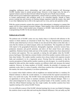 smuggling, ambiguous power relationships, and weak political structures will discourage
SAARC member states to commit ground troops. However, in the longer term, the idea of a
regional solution cannot be taken forward without having the rest of South Asia on board.
People must be given employment opportunities, schools need to re-opened, focus must be given
to women empowerment, and corruption needs to be controlled urgently. Instead of major
powers wasting time and resources on framing strategic equations inside the country, they need
to see what Afghanistan has to offer to the region and vice versa, and try and capitalize on that.
With the current economic scenario the context in the subcontinent is changing in a manner that
augurs well for closer regional economic linkages. Taken together, these trends could provide an
opportunity to infuse a much needed sense of purpose to SAARC. India should take the lead in
re-programming SAARC for the next decade and ahead.
Political role of SAARC
The political role of SAARC comes out very clearly when it is observed with reference to the
manner in which relations are structured in South Asia. They are characterised by asymmetry
with the scales tilted heavily in favour of India on one side and all the others on the other side. A
sense that the relations are indeed unequal, strikes one immediately. The inequalities are inbuilt
with respect to the geographical dimension, demographic magnitude, economic resource base,
production structures and growth potentials, and above all their armed forces and military
capabilities. Relations between India and most of the member countries have been characterized
by mistrust and suspicion. This was especially so during the mid eighties when the SAARC
process had begun. Only India has common borders with all the member countries while none of
them share borders. The smaller member countries have always looked with suspicion towards
India and considered it to be a hegemonic power. Flowing from this asymmetry is that the
security perceptions of India and the member countries are also divergent. As a result the policies
adopted by India and the other member countries are different which only increases the mutual
suspicion. However, by being members of SAARC whereby the principle of consensus and
unanimity works, there is a sense of equality, which these countries have with regard to India. In
this manner, the sense of asymmetry is cut down symbolically.
In a scenario where India's relations with its neighbours are strained and there is a tendency for
bilateral relations to affect the overall relations, it is observed that the regional association has
had a very useful role to play. The SAARC forum and especially the summit meetings provide
an opportunity to all the nations to maintain continuity in their bilateral dialogue. There is a
silent acknowledgement by many; including the political leaders of the member countries, that
while the official bilateral meetings may face rough weather, the member countries have been
regularly meeting at the various SAARC Forums.
It is very difficult to answer if the SAARC informal meetings have in any way helped in bringing
the countries closer to each other and resolving their bilateral differences. One can safely say that
21
 