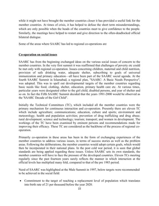 while it might not have brought the member countries closer it has provided a useful link for the
member countries. At times of crisis, it has helped to defuse the short term misunderstandings,
which are only possible when the heads of the countries meet to give confidence to the people.
Similarly, the meetings have helped to restart and give direction to the often-deadlocked official
bilateral dialogue.
Some of the areas where SAARC has led to regional co-operations are
Co-operation on social issues
SAARC has from the beginning exchanged ideas on the various social issues of concern to the
member countries. In the very first summit it was reaffirmed that challenges of poverty etc could
be met only with regional co-operation. Issues concerning children, maternal and child nutrition,
provision of safe drinking water, adequate shelter, subscribing to goals of universal
immunization and primary education—all have been part of the SAARC social agenda. At the
fourth SAARC Summit in Islamabad, a regional plan, "SAARC: A Basic Needs Perspective",
was adopted. This was to spell out developmental targets of the member countries regarding
basic needs like food, clothing, shelter, education, primary health care etc. At various times,
particular years were designated either to the girl child, disabled persons, and year of shelter and
so on. In fact the Fifth SAARC Summit decided that the years 1991-2000 would be observed as
the 'SAARC Decade of the Girl Child".
Initially the Technical Committees (TC), which included all the member countries were the
primary mechanism for continuous interaction and co-operation. Presently there are eleven TC
which include agriculture; communications; education, culture and sports; environment and
meteorology; health and population activities; prevention of drug trafficking and drug abuse;
rural development; science and technology; tourism; transport; and women in development. The
workings of the TC have been examined by eminent persons and recommendations made for
improving their efficacy. These TC are considered as the backbone of the process of regional co-
operation.
Primarily co-operation in these areas has been in the form of exchanging experiences of the
member countries to address various issues, in terms of success stories as well as the problem
areas. Following the deliberations, the member countries would adopt certain goals, which would
then be incorporated in their national plans. In the post cold war period, it is seen that global
standards are being applied regarding these issues. Unless SAARC sets its own standards, the
member countries will have to face the pressure of the developed countries. Eleven TCs meeting
regularly since the past fourteen years surely reflects the manner in which interaction at the
official levels has multiplied many fold, compared to that of the pre 1985 period.
Need of SAARC was highlighted at the Male Summit in 1997, below targets were recommended
to be achieved in the social field:
• Commitment to the target of reaching a replacement level of population which translates
into birth rate of 21 per thousand before the year 2020.
22
 