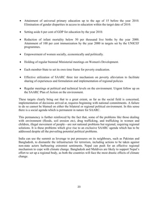 • Attainment of universal primary education up to the age of 15 before the year 2010.
Elimination of gender disparities in access to education within the target date of 2010.
• Setting aside 6 per cent of GDP for education by the year 2010.
• Reduction of infant mortality below 50 per thousand live births by the year 2000.
Attainment of 100 per cent immunization by the year 2000 in targets set by the UNICEF
programmes.
• Empowerment of women socially, economically and politically.
• Holding of regular biennial Ministerial meetings on Women's Development.
• Each member-State to set its own time frame for poverty eradication.
• Effective utilization of SAARC three tier mechanism on poverty alleviation to facilitate
sharing of experiences and formulation and implementation of regional policies
• Regular meetings at political and technical levels on the environment. Urgent follow up on
the SAARC Plan of Action on the environment.
These targets clearly bring out that to a great extent, as far as the social field is concerned,
implementation of decisions arrived at, requires beginning with national commitments. A failure
to do so cannot be blamed on either the bilateral or regional political environment. In this sense
there is a social agenda which is permanent in nature for SAARC.
This permanency is further reinforced by the fact that, some of the problems like those dealing
with environment (floods, soil erosion etc), drug trafficking, and trafficking in women and
children, illegal movement of people—are not national problems but regional, requiring regional
solutions. It is these problems which give rise to an exclusive SAARC agenda which has to be
addressed despite all the prevailing potential political problems.
India can use the summit as leverage to put pressures on its neighbours, such as Pakistan and
Bangladesh, to dismantle the infrastructure for terrorism, including actions to be taken against
non-state actors harbouring extremist sentiments. Nepal can push for an effective regional
mechanism to cope with climate change. Bangladesh and Maldives are likely to support Nepal’s
effort to set up a regional body, as both the countries will face the most drastic effects of climate
change.
23
 