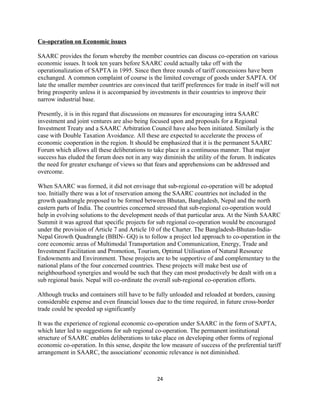Co-operation on Economic issues
SAARC provides the forum whereby the member countries can discuss co-operation on various
economic issues. It took ten years before SAARC could actually take off with the
operationalization of SAPTA in 1995. Since then three rounds of tariff concessions have been
exchanged. A common complaint of course is the limited coverage of goods under SAPTA. Of
late the smaller member countries are convinced that tariff preferences for trade in itself will not
bring prosperity unless it is accompanied by investments in their countries to improve their
narrow industrial base.
Presently, it is in this regard that discussions on measures for encouraging intra SAARC
investment and joint ventures are also being focused upon and proposals for a Regional
Investment Treaty and a SAARC Arbitration Council have also been initiated. Similarly is the
case with Double Taxation Avoidance. All these are expected to accelerate the process of
economic cooperation in the region. It should be emphasized that it is the permanent SAARC
Forum which allows all these deliberations to take place in a continuous manner. That major
success has eluded the forum does not in any way diminish the utility of the forum. It indicates
the need for greater exchange of views so that fears and apprehensions can be addressed and
overcome.
When SAARC was formed, it did not envisage that sub-regional co-operation will be adopted
too. Initially there was a lot of reservation among the SAARC countries not included in the
growth quadrangle proposed to be formed between Bhutan, Bangladesh, Nepal and the north
eastern parts of India. The countries concerned stressed that sub-regional co-operation would
help in evolving solutions to the development needs of that particular area. At the Ninth SAARC
Summit it was agreed that specific projects for sub regional co-operation would be encouraged
under the provision of Article 7 and Article 10 of the Charter. The Bangladesh-Bhutan-India-
Nepal Growth Quadrangle (BBIN- GQ) is to follow a project led approach to co-operation in the
core economic areas of Multimodal Transportation and Communication, Energy, Trade and
Investment Facilitation and Promotion, Tourism, Optimal Utilisation of Natural Resource
Endowments and Environment. These projects are to be supportive of and complementary to the
national plans of the four concerned countries. These projects will make best use of
neighbourhood synergies and would be such that they can most productively be dealt with on a
sub regional basis. Nepal will co-ordinate the overall sub-regional co-operation efforts.
Although trucks and containers still have to be fully unloaded and reloaded at borders, causing
considerable expense and even financial losses due to the time required, in future cross-border
trade could be speeded up significantly
It was the experience of regional economic co-operation under SAARC in the form of SAPTA,
which later led to suggestions for sub regional co-operation. The permanent institutional
structure of SAARC enables deliberations to take place on developing other forms of regional
economic co-operation. In this sense, despite the low measure of success of the preferential tariff
arrangement in SAARC, the associations' economic relevance is not diminished.
24
 