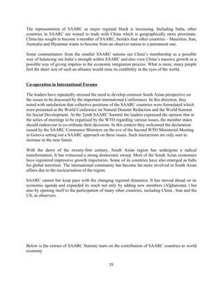 The representation of SAARC as major regional block is increasing. Including India, other
countries in SAARC are wooed to trade with China which is geographically more proximate.
China has sought to become a member of SAARC, besides four other countries – Mauritius, Iran,
Australia and Myanmar wants to become from an observer nation to a permanent one.
Some commentators from the smaller SAARC nations see China’s membership as a possible
way of balancing out India’s strength within SAARC and also view China’s massive growth as a
possible way of giving impetus to the economic integration process. What is more, many people
feel the sheer size of such an alliance would raise its credibility in the eyes of the world.
Co-operation in International Forums
The leaders have repeatedly stressed the need to develop common South Asian perspective on
the issues to be discussed by the important international Conferences. In this direction, they
noted with satisfaction that collective positions of the SAARC countries were formulated which
were presented at the World Conference on Natural Disaster Reduction and the World Summit
for Social Development. At the Tenth SAARC Summit the leaders expressed the opinion that in
the series of meetings to be organised by the WTO regarding various issues, the member states
should endeavour to co-ordinate their decisions. In this context they welcomed the declaration
issued by the SAARC Commerce Ministers on the eve of the Second WTO Ministerial Meeting
in Geneva setting out a SAARC approach on these issues. Such interactions are only sure to
increase in the near future.
With the dawn of the twenty-first century, South Asian region has undergone a radical
transformation. It has witnessed a strong democratic sweep. Most of the South Asian economies
have registered impressive growth trajectories. Some of its countries have also emerged as hubs
for global terrorism. The international community has become far more involved in South Asian
affairs due to the nuclearisation of the region.
SAARC cannot but keep pace with the changing regional dynamics. It has moved ahead on its
economic agenda and expanded its reach not only by adding new members (Afghanistan ) but
also by opening itself to the participation of many other countries, including China , Iran and the
US, as observers.
Below is the extract of SAARC Statistic team on the contribution of SAARC countries to world
economy
25
 