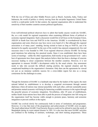 With the rise of China and other Middle Powers such as Brazil, Australia, India, Turkey and
Indonesia, the world of politics is slowly moving from the uni-polar hegemonic United States
world to a multi-polar world. In that context, the regional organisations able to understand the
sensitivity of their member countries assume political significance.
Even well-informed political observers have to admit that hardly anyone would cite SAARC,
the, as a role model for regional cooperation when examining different forms of political or
economic regional integration. Such a discussion would first of all focus on the European Union,
ASEAN in South East Asia and NAFTA in the Americas. SAARC is overshadowed by these
organisations and some observers may have never even heard of it. But although this regional
association is of many years’ standing, having existed at least as long as NAFTA, can it be
deemed to be equally successful? In the eyes of the world it has enjoyed comparatively few real
successes since it was founded in 1985. Even regional observers criticise SAARC for having
good intentions but achieving few practical results. Since it was established, there have been
scores of meetings – unlike the other organisations, held mostly at top government level – and a
host of agreements have been signed. But analysts believe there has been a shortage of concrete
successes leading to closer cooperation between the member countries. However, it is not
appropriate to measure SAARC’s development solely by the usual criteria. Any assessment
needs to take into account the difficult starting position, the regional situation and the
complicated backdrop to the organisation’s formation. Only then can the agreements be viewed
not just as an immense symbolic success for a crisis-ridden region but also as a strong
cornerstone for the challenges to come.
Though the formation of SAARC is a landmark step taken by the leaders of the region, the main
rational behind its establishment is to develop a congenial environment through summit
diplomacy where all nations may interact peacefully with each other, cultivate sustainable peace
and promote mutual economic well being by harnessing available resources in the region through
the peaceful process of economic integration. Nevertheless, after 29 years of establishment,
neither South Asian nations have been able to push the process of integration into full swing nor
the organization itself has become viable enough to promote peace, harmony and economic
integration or prevent conflicts in the region.
SAARC has evolved slowly but continuously both in terms of institutions and programmes.
However, it is true that most of the programmes and achievements of SAARC exist on paper.
The much talked about SAARC Food Security Reserve could not be utilized to meet the needs of
Bangladesh during its worst natural disaster in 1991. It is also true that most SAARC activities
are confined to the holding of seminars, workshops, and short training programmes. These
27
 