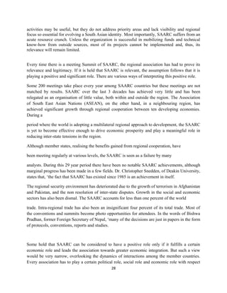 activities may be useful, but they do not address priority areas and lack visibility and regional
focus so essential for evolving a South Asian identity. Most importantly, SAARC suffers from an
acute resource crunch. Unless the organization is successful in mobilizing funds and technical
know-how from outside sources, most of its projects cannot be implemented and, thus, its
relevance will remain limited.
Every time there is a meeting Summit of SAARC, the regional association has had to prove its
relevance and legitimacy. If it is held that SAARC is relevant, the assumption follows that it is
playing a positive and significant role. There are various ways of interpreting this positive role.
Some 200 meetings take place every year among SAARC countries but these meetings are not
matched by results. SAARC over the last 3 decades has achieved very little and has been
relegated as an organisation of little value, both within and outside the region. The Association
of South East Asian Nations (ASEAN), on the other hand, in a neighbouring region, has
achieved significant growth through regional cooperation between ten developing economies.
During a
period where the world is adopting a multilateral regional approach to development, the SAARC
is yet to become effective enough to drive economic prosperity and play a meaningful role in
reducing inter-state tensions in the region.
Although member states, realising the benefits gained from regional cooperation, have
been meeting regularly at various levels, the SAARC is seen as a failure by many
analysts. During this 29 year period there have been no notable SAARC achievements, although
marginal progress has been made in a few fields. Dr. Christopher Snedden, of Deakin University,
states that, ‘the fact that SAARC has existed since 1985 is an achievement in itself.
The regional security environment has deteriorated due to the growth of terrorism in Afghanistan
and Pakistan, and the non resolution of inter-state disputes. Growth in the social and economic
sectors has also been dismal. The SAARC accounts for less than one percent of the world
trade. Intra-regional trade has also been an insignificant four percent of its total trade. Most of
the conventions and summits become photo opportunities for attendees. In the words of Bishwa
Pradhan, former Foreign Secretary of Nepal, ‘many of the decisions are just in papers in the form
of protocols, conventions, reports and studies.
Some hold that SAARC can be considered to have a positive role only if it fulfills a certain
economic role and leads the association towards greater economic integration. But such a view
would be very narrow, overlooking the dynamics of interactions among the member countries.
Every association has to play a certain political role, social role and economic role with respect
28
 