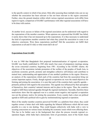 to the specific context in which it has arisen. Only after assessing these multiple roles can we say
whether the association has been relevant or has not been relevant to the region concerned.
Further, since the ground situation within which various regional associations work differ from
region to region, comparison of SAARC's performance with other regional associations will have
to be done with caution.
At another level, success or failure of the regional association can be understood with regard to
the expectations of the member countries. When opinions are expressed that SAARC has failed,
it surely shows that it has not measured up to the expectations. It is thus necessary to understand
the kind of expectations member countries had when they joined the association to come to an
objective conclusion. Were these expectations justified? Did the association not fulfill their
expectations at all and if it did, to what extent did it do so?
Expectations from SAARC
It was in 1980 that Bangladesh first proposed institutionalization of regional co-operation.
SAARC was finally established in 1985 after nearly four years of preparatory meetings among
the seven concerned countries, beginning from 1981. According to the SAARC charter, the
objectives of the association include promotion of the welfare of the peoples of South Asia, to
accelerate economic growth, promote and strengthen collective self-reliance and contribute to
mutual trust, understanding and appreciation of one another's problems in the region. However,
an analysis of the expectations which each of the countries had from the association bring out
certain important aspects. Firstly, though regional co-operation etc were the stated objectives for
forming and joining the association, it is seen that each of the countries had a specific agenda—
primarily political with regard to the association. This agenda was influenced by their perception
of themselves, their countries' national interests and its place in the region. Thus, the countries
sought to fulfil these national agendas through the regional mechanism. Secondly, therefore these
motivations show that the approach was to a certain extent negative and regional co-operation
was not the primary motive for joining the association. Every country had a clear cut political
agenda to fulfil and a political role to gain by institutionalizing regional co-operation.
Most of the smaller member countries perceived SAARC as a platform from where, they could
together extract a better deal with India regarding the bilateral differences which did not seem
possible in a one to one dealing. They could bargain collectively with India with a view to
securing concessions on various issues including the economic issues which were affecting them.
This has to be further seen in the background that when the process towards regional co-
operation began, while India had a democratic form of government, most of the South Asian
29
 
