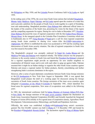 the Philippines on May 1950; and the Colombo Powers Conference held in Sri Lanka on April
1954.
In the ending years of the 1970s, the seven inner South Asian nations that included Bangladesh,
Bhutan, India, Maldives, Nepal, Pakistan, and Sri Lanka agreed upon the creation of a trade bloc
and to provide a platform for the people of South Asia to work together in a spirit of friendship,
trust and understanding. Bangladesh president Ziaur Rahman later addressed official letters to
the leaders of the countries of the South Asia, presenting his vision for the future of the region
and the compelling arguments for region. During his visit to India in December 1977, President
Ziaur Rahman discussed the issue of regional cooperation with the then Indian Prime Minister,
Morarji Desai. In the inaugural speech to the Colombo Plan Consultative Committee which met
in Kathmandu also in 1977, King Birendra of Nepal gave a call for close regional cooperation
among South Asian countries in sharing river waters. After the USSR's intervention in
Afghanistan, the efforts to established the union was accelerated in 1979 and the resulting rapid
deterioration of South Asian security situation. The idea of regional cooperation in South Asia
was first raised in November 1980.
The Bangladesh's proposal was promptly endorsed by Nepal, Sri Lanka, Bhutan and the
Maldives but India and Pakistan were skeptical initially. The Indian concern was the proposal’s
reference to the security matters in South Asia and feared that President Zia Rehman's proposal
for a regional organization might provide an opportunity for new smaller neighbors to
renationalize all bilateral issues and to join with each other to gang up against India. Pakistan
assumed that it might be an Indian strategy to organize the other South Asian countries against
Pakistan and ensure a regional market for Indian products, thereby consolidating and further
strengthening India’s economic dominance in the region.
However, after a series of quiet diplomatic consultations between South Asian foreign ministers
at the UN headquarters in New York from August to September 1980, it was agreed that
Bangladesh would prepare the draft of a working paper for discussion among the foreign
secretaries of South Asian countries. The foreign secretaries of the inner seven countries again
delegated a Committee of the Whole in Colombo on September 1981, which identified five
broad areas for regional cooperation. New areas of co-operation were added in the following
years.
In 1983, the international conference held by Indian Minister of External Affairs PVN Rao
in New Delhi, the foreign ministers of the inner seven countries adopted the Declaration on
South Asian Association Regional Cooperation (SAARC) and formally launched the Integrated
Program of Action (IPA) initially in five agreed areas of cooperation namely, Agriculture; Rural
Development; Telecommunications; Meteorology; and Health and Population Activities.
Officially, the union was established in Dhaka with Kathmandu being union's secretariat-
general. The first SAARC summit was held in Dhaka on 7–8 December 1985 and hosted by
the President of Bangladesh Hussain Ershad. The declaration signed by King of Bhutan Jigme
3
 
