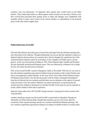 countries were non democratic. To legitimize their regimes they would resort to anti India
rhetoric. They looked upon India as a threat against whom security was necessary. Policies were
thus evolved that prevented them getting closer to India and linkages were established with
outsiders which in many cases served as the critical element in consolidation of the political
power of the elite and its support base.
Political Relevance of SAARC
The Indo-Pak relations have been given a boost time and again from the informal meetings that
have been held on the sidelines. Though looking back one can say that the substantive natures of
bilateral relations between these two countries have still not changed, the significant role of the
informal bilateral relations cannot be overlooked. A few examples will help to give a clearer
picture. At the very first meeting at Dhaka in 1985, Prime Minister Rajiv Gandhi and President
Zia met informally and discussed bilateral issues. This was followed by a bilateral visit to India
by Gen .Zia where the discussions continued.
Prior to the second SAARC summit in Bangalore, India, in November 1986, the air was tense in
the sub-continent regarding some report of Indian troop movements on the western borders and
that it was preparing to attack Pakistan. At the close of his visit to India, Prime Minister Junejo
of Pakistan expressed the view that the discussions with his Indian counterpart had helped to
clear the air between the two countries and that there was no substance in the reports of unusual
troop movement. Even the media in Pakistan was almost unanimous in expressing that the
summit may have helped in clearing the air and that SAARC in the long run may be expected to
create a better climate of trust and co-operation.
India-Sri Lanka talks at the 1987 SAARC foreign ministers’ meeting led to their accord on the
Tamil problem.
Another significant summit was the fourth SAARC summit held in Islamabad. Though not
informally, yet Prime Minister Rajiv Gandhi did extend his stay for a few hours after the
conclusion of the summit meetings and the two countries held official bilateral meetings. The
two countries signed three agreements relating to avoidance of double taxation on mutual trade,
30
 