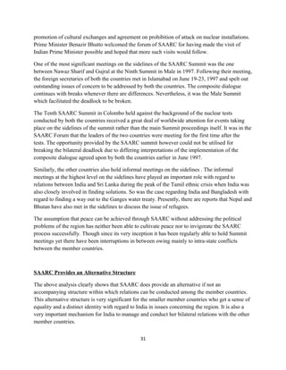 promotion of cultural exchanges and agreement on prohibition of attack on nuclear installations.
Prime Minister Benazir Bhutto welcomed the forum of SAARC for having made the visit of
Indian Prime Minister possible and hoped that more such visits would follow.
One of the most significant meetings on the sidelines of the SAARC Summit was the one
between Nawaz Sharif and Gujral at the Ninth Summit in Male in 1997. Following their meeting,
the foreign secretaries of both the countries met in Islamabad on June 19-23, 1997 and spelt out
outstanding issues of concern to be addressed by both the countries. The composite dialogue
continues with breaks whenever there are differences. Nevertheless, it was the Male Summit
which facilitated the deadlock to be broken.
The Tenth SAARC Summit in Colombo held against the background of the nuclear tests
conducted by both the countries received a great deal of worldwide attention for events taking
place on the sidelines of the summit rather than the main Summit proceedings itself. It was in the
SAARC Forum that the leaders of the two countries were meeting for the first time after the
tests. The opportunity provided by the SAARC summit however could not be utilised for
breaking the bilateral deadlock due to differing interpretations of the implementation of the
composite dialogue agreed upon by both the countries earlier in June 1997.
Similarly, the other countries also hold informal meetings on the sidelines . The informal
meetings at the highest level on the sidelines have played an important role with regard to
relations between India and Sri Lanka during the peak of the Tamil ethnic crisis when India was
also closely involved in finding solutions. So was the case regarding India and Bangladesh with
regard to finding a way out to the Ganges water treaty. Presently, there are reports that Nepal and
Bhutan have also met in the sidelines to discuss the issue of refugees.
The assumption that peace can be achieved through SAARC without addressing the political
problems of the region has neither been able to cultivate peace nor to invigorate the SAARC
process successfully. Though since its very inception it has been regularly able to hold Summit
meetings yet there have been interruptions in between owing mainly to intra-state conflicts
between the member countries.
SAARC Provides an Alternative Structure
The above analysis clearly shows that SAARC does provide an alternative if not an
accompanying structure within which relations can be conducted among the member countries.
This alternative structure is very significant for the smaller member countries who get a sense of
equality and a distinct identity with regard to India in issues concerning the region. It is also a
very important mechanism for India to manage and conduct her bilateral relations with the other
member countries.
31
 